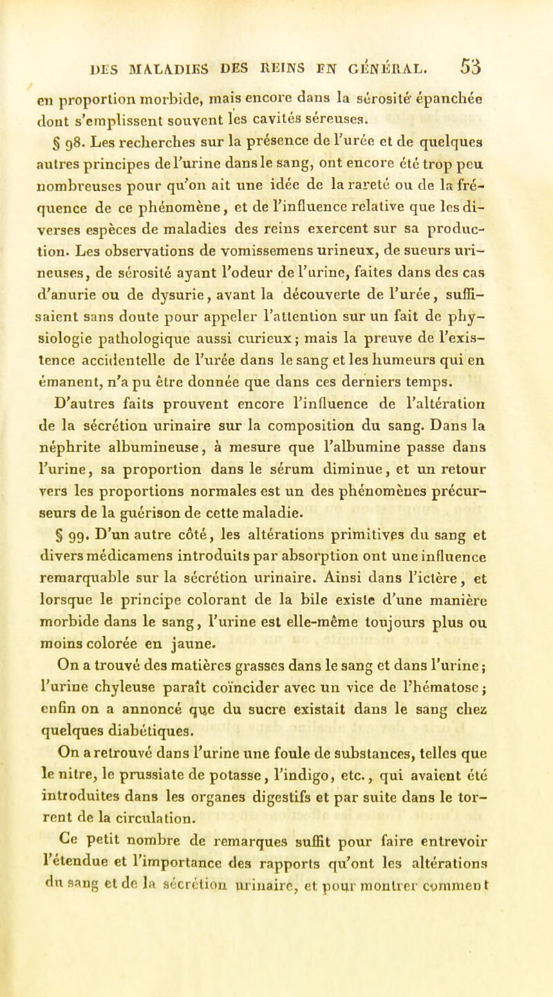 en proportion morbide, mais encore dans la sérosité épanchée dont s'emplissent souvent les cavités séreuses. § 98. Les recherches sur la présence de l'urée et de quelques autres principes de l'urine dans le sang, ont encore été trop peu nombreuses pour qu'on ait une idée de la rareté ou de la fré- quence de ce phénomène, et de l'influence relative que les di- verses espèces de maladies des reins exercent sur sa produc- tion. Les observations de vomissemens urineux, de sueurs uri- neuses, de sérosité ayant l'odeur de l'urine, faites dans des cas d'anurie ou de dysurie, avant la découverte de l'urée, suffi- saient sans doute pour appeler l'attention sur un fait de phy- siologie pathologique aussi curieux ; mais la preuve de l'exis- tence accidentelle de l'xirée dans le sang et les humeurs qui en émanent, n'a pu être donnée que dans ces derniers temps. D'autres faits prouvent encore l'influence de l'altération de la sécrétion urinaire sur la composition du sang. Dans la néphrite albumineuse, à mesure que l'albumine passe dans l'urine, sa proportion dans le sérum diminue, et un retour vers les proportions normales est un des phénomènes précur- seurs de la guérison de cette maladie. § 99. D'un autre côté, les altérations primitives du sang et divers médicamens introduits par absorption ont une influence remarquable sur la sécrétion urinaire. Ainsi dans l'ictère, et lorsque le principe colorant de la bile existe d'une manière morbide dans le sang, l'urine est elle-même toujours plus ou moins colorée en jaune. On a trouvé des matières grasses dans le sang et dans l'urine ; l'urine chyleuse paraît coïncider avec un vice de l'hématose ; enfin on a annoncé que du sucre existait dans le sang chez quelques diabétiques. On a retrouvé dans l'urine une foule de substances, telles que le nitre, le prussiate de potasse, l'indigo, etc., qui avaient été introduites dans les organes digestifs et par suite dans le tor- rent de la circulation. Ce petit nombre de remarques suffit pour faire entrevoir l'étendue et l'importance des rapports qu'ont les altérations du sang et de la sécrétion urinaire, et pour montrer cymment