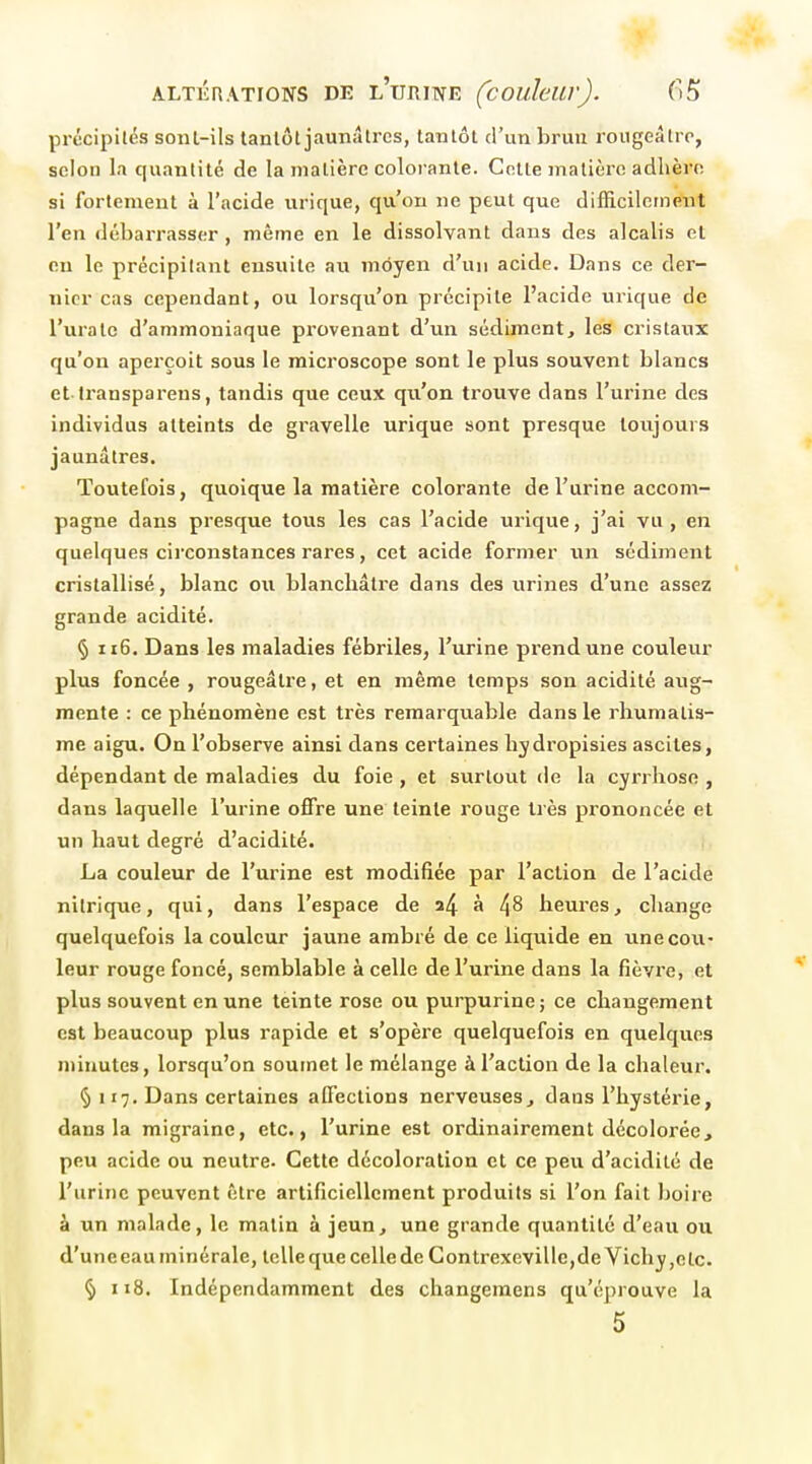 précipités sonl-ils tantôt jaunâtres, tantôt d'un brun rougeâtro, selon la quantité de la matière colorante. Cotte matière adhère si fortement à l'acide urique, qu'on ne peut que difficilement l'en débarrasser, même en le dissolvant dans des alcalis et on le précipitant ensuite au moyen d'un acide. Dans ce der- nier cas cependant, ou lorsqu'on précipite l'acide urique de l'uratc d'ammoniaque provenant d'un sédiment, les cristaux qu'on aperçoit sous le microscope sont le plus souvent blancs et transpareus, tandis que ceux qu'on trouve dans l'urine des individus atteints de gravelle urique sont presque toujours jaunâtres. Toutefois, quoique la matière colorante de l'urine accom- pagne dans presque tous les cas l'acide urique, j'ai vu, en quelques circonstances rares, cet acide former un sédiment cristallisé, blanc ou blanchâtre dans des iirines d'une assez grande acidité. § u6. Dans les maladies fébriles, l'urine prend une couleur plus foncée , rougeâtre, et en même temps son acidité aug- mente : ce phénomène est très remarquable dans le rhumatis- me aigu. On l'observe ainsi dans certaines hydropisies ascltes, dépendant de maladies du foie , et surtout de la cyrrhosn , dans laquelle l'urine offre une teinte rouge très prononcée et un haut degré d'acidité. La couleur de l'urine est modifiée par l'action de l'acide nitrique, qui, dans l'espace de a4 à 4^ heures, change quelquefois la couleur jaune ambré de ce liquide en une cou- leur rouge foncé, semblable à celle de l'urine dans la fièvre, et plus souvent en une teinte rose ou purpurine ; ce changement est beaucoup plus rapide et s'opère quelquefois en quelques minutes, lorsqu'on soumet le mélange à l'action de la chaleur. § 117. Dans certaines affections nerveuses, dans l'hystérie, dans la migraine, etc., l'urine est ordinairement décolorée, peu acide ou neutre- Cette décoloration et ce peu d'acidité de l'urine peuvent être artificiellement produits si l'on fait boire à un malade, le malin à jeun, une grande quantité d'eau ou d'une eau minérale, telle que celle de Contrexevillc,de Vichy,etc. % 118. Indépendamment des changeraens qu'éprouve la 5