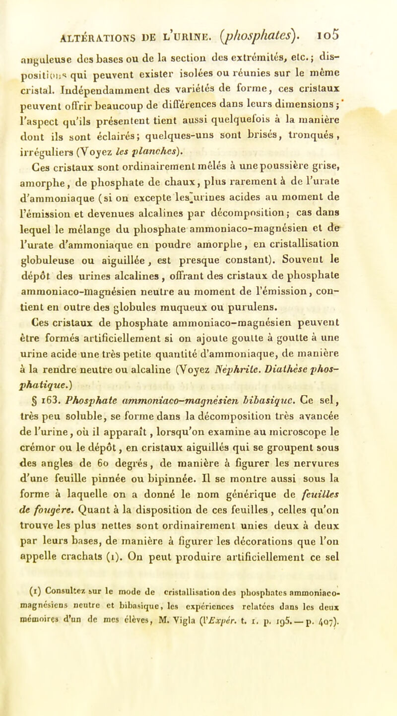 anguleuse des bases ou de la section des extrémités, etc.; dis- posilicoi^ qui peuvent exister isolées ou réunies sur le même cristal. Indépendamment des variétés de forme, ces cristaux peuvent offrir beaucoup de différences dans leui s dimensions ; ' l'aspect qu'ils présentent tient aussi quelquefois à la manière dont ils sont éclairés; quelques-uns sont brisés, tronqués, irréguliers (Voyez les planches). Ces cristaux sont ordinairement mêlés à une poussière grise, amorphe, de phosphate de chaux, plus rarement à de l'urate d'ammoniaque (si on excepte les[[urines acides au moment de l'émission et devenues alcalines par décomposition ; cas dans lequel le mélange du phosphate ammoniaco-raagnésien et de l'urate d'ammoniaque en poudre amorphe, en cristallisation globuleuse ou aiguillée , est presque constant). Souvent le dépôt des urines alcalines, offrant des cristaux de phosphate ammoniaco-inagnésien neutre au moment de l'émission, con- tient en outre des globules rauqueux ou purulens. Ces cristaux de phosphate ammoniaco-magnésien peuvent être formés artificiellement si on ajoute goutte à goutte à une urine acide une très petite quantité d'ammoniaque, de manière à la rendre neutre ou alcaline (Voyez lièphriie. Diaihèse p/tos- phatique.) § i63. Phosphate ammoniaco-magnésien Mbasiquc. Ce sel, très peu soluble, se forme dans la décomposition très avancée de l'urine, oii il apparaît, lorsqu'on examine au microscope le crémor ou le dépôt, en cristaux aiguillés qui se groupent sous des angles de 60 degrés, de manière à figurer les nervures d'une feuille pinnée ou bipinnée. Il se montre aussi sous la forme à laquelle on a donné le nom générique de feuilles de fougère. Quant à la disposition de ces feuilles , celles qu'on trouve les plus nettes sont ordinairement unies deux à deux par leurs bases, de manière à figurer les décorations que l'on appelle crachats (1). On peut produire artificiellement ce sel (i) ConsuUez tur le mode de cristallisation des phosphates ammoniaco- magncsicns neutre et biha»ique, les expériences rclutccs dans les deux mémoires d'un de mes élèves, M. Yigla {l'Expér. t. i. p. igS. —p. 407).