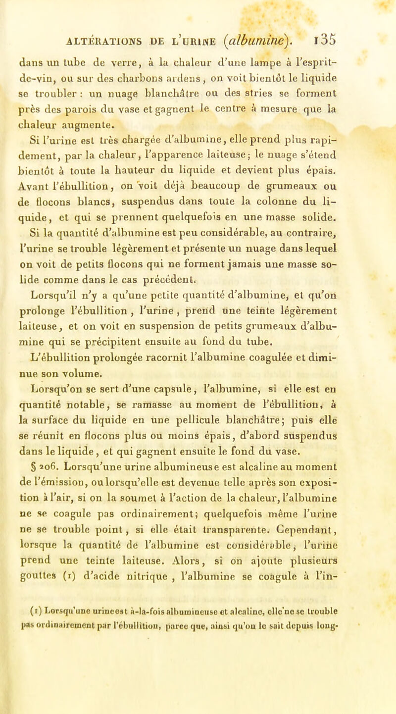 dans un tube de verre, à la chaleur d'une lampe à l'esprit- de-vin, ou sur des charbons ardeiis , on voit bientôt le liquide se troubler : un nuage blanchâtre ou des stries se forment près des parois du vase et gagnent le centre à mesure que la chaleur augmente. Si l'urine est très chargée d'albumine, elle prend plus rapi- dement, par la chaleur, l'apparence laiteuse; le nuage s'étend bientôt à toute la hauteur du liquide et devient plus épais. Avant l'ébuUition, on Voit déjà beaucoup de grumeaux ou de flocons blancs, suspendus dans toute la colonne du li- quide , et qui se prennent quelquefois en une masse solide. Si la quantité d'albumine est peu considérable, au contraire, l'urine se trouble légèrement et présente un nuage dans lequel on voit de petits flocons qui ne forment jamais une masse so- lide comme dans le cas précédent. Lorsqu'il n'y a qu'une petite quantité d'albumine, et qu'on prolonge l'ébuUition, l'urine, prend une teinte légèrement laiteuse, et on voit en suspension de petits grumeaux d'albu- mine qui se précipitent ensuite au fond du tube. L'ébuUition prolongée racornit l'albumine coagulée et dimi- nue son volume. Lorsqu'on se sert d'une capsule, l'albumine, si elle est en quantité notable, se ramasse au moment dè l'ébuUition, à la surface du liquide en une pellicule blanchâtre; puis elle se réunit en flocons plus ou moins épais, d'abord suspendus dans le liquide, et qui gagnent ensuite le fond du vase. § 206. Lorsqu'une urine albumineuse est alcaline au moment de l'émission, oulorsqu'elle est devenue telle après son exposi- tion à l'air, si on la soumet à l'action de la chaleur, l'albumine ne se coagule pas ordinairement; quelquefois même l'urine ne se trouble point, si elle était transparente. Cependant, lorsque la quantité dé l'albumine est considérable, l'urine prend une teinte laiteuse. Alors, si on ajotite plusieurs gouttes (r) d'acide nitrique , l'albumine se coagule à l'in- (i) Lorsqu'une urincest à-la-fois albumineuse ot alcaline, elle'ne se trouble pas ordinairement par l'ébuUition, parce que, ainsi qu'on le sait depuis long-