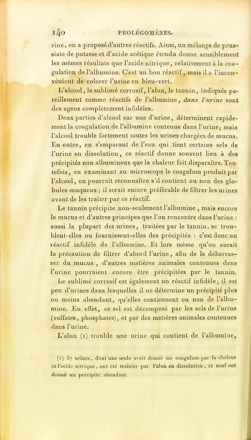 l ine, on a proposé d'autres réactifs. Ainsi, un mélange de prus- siate de potasse et d'acide acétique étendu donne sensiblement les mêmes résultats que l'acide nitrique, relativement à la coa- gulation de l'albumine. C'est un bon réactif, mais il a l'incon- vénient de colorer l'urine en bleu-vert. L'alcool, le sublimé corrosif, l'alun, le tannin, indiqués pa- reillement comme réactifs de l'albumine, dans l'urine sont des agens complètement infidèles. Deux parties d'alcool sur une d'urine, déterminent rapide- ment la coagulation de l'albumine contenue dans l'urine; mais l'alcool trouble fortement toutes les urines chargées de mucus. En outre, en s'emparant de l'eau qui tient certains sels de l'urine en dissolution, ce réactif donne souvent lieu à des précipités non albumineux que la chaleur fait disparaître. Tou- tefois, en examinant au microscope le coagulum produit par l'alcool, on pourrait reconnaître s'il contient ou non des glo- bules rauqueux ; il serait encore préférable de filtrer les mines avant de les traiter par ce réactif. Le tannin précipite non-seulement l'albumine , mais encore le mucus et d'autres principes que l'on rencontre dans l'urine : aussi la plupart des urines, traitées par le tannin, se trou- blent-elles ou fournissent-elles des précipités : c'est donc un réactif infidèle de l'albumine. Et lors même qu'on aui-ait la précaution de filtrer d'abord l'urine, afin de la débarras- ser du mucus , d'autres matières animales contenues dans l'urine pourraient encore être précipitées par le tannin. Le sublimé corrosif est également un réactif infidèle ; il est peu d'urines dans lesquelles il ne détermine un précipité plus ou moins abondant, qu'elles contiennent ou non de l'albu- mine. En effet, ce sel est décomposé par les sels de l'urine (sulfates, phosphates), et par des matières animales contenues dans l'urine. L'alun (i) trouble une urine qui contient de l'albumine, (i) 37 urines, dont une seule .-irnit donne un coagulum par la chaleur et l'ociJc nitrique , ont été traitées par l'alun en dissolution, et neuf ont donné uu précipité abondant.