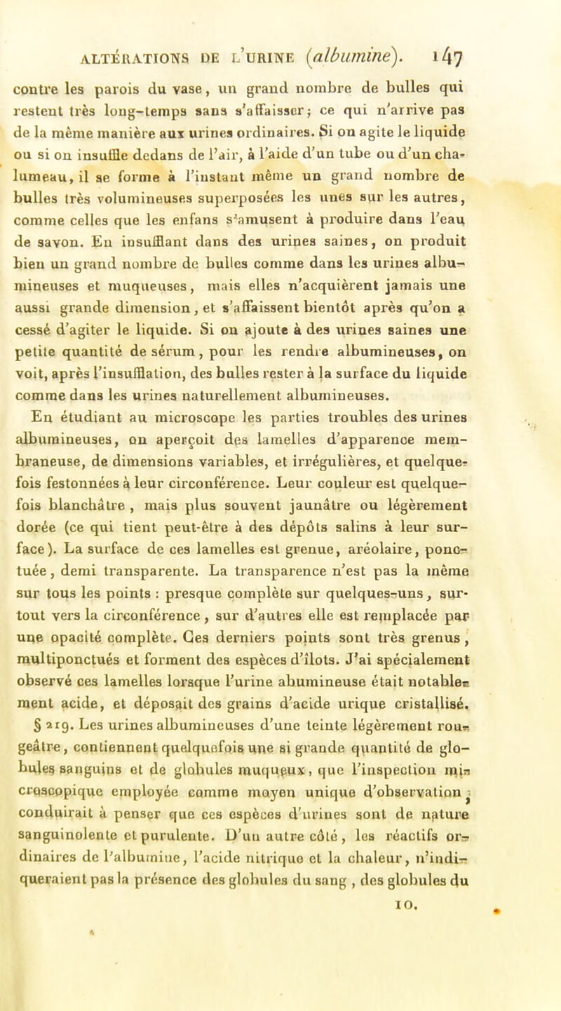 contre les parois du vase, un grand nombre de bulles qui restent très long-temps sans s'affaisser; ce qui n'arrive pas de la même manière aux urines ordinaires. Si on agite le liquide ou si on insuffle dedans de l'air, à l'aide d'un tube ou d'un cha' lumeau,il se forme à l'instant même un grand nombre de bulles très volumineuses superposées les unes sur les autres, comme celles que les enfans s'amusent à produire dans l'eati de savon. En insufflant dans des urines saines, on produit bien un grand nombre de buUes comme dans les urines albu^- mineuses et muqueuses, mais elles n'acquièrent jamais une aussi grande dimension, et s'affaissent bientôt après qu'on a cessé d'agiter le liquide. Si on ajoute à des urines saines une petite quantité de sérum, pour les rendre albumineuses, on voit, après l'insufflation, des bulles rester à la surface du liquide comme dans les urines naturellement albumineuses. En étudiant au microscope les parties troubles des urines albumineuses, on aperçoit des lamelles d'apparence mem- braneuse, de dimensions variables, et irrégulières, et quelque? fois festonnées à leur circonférence. Leur couleur est quelque- fois blanchâtre , mais plus souvent jaunâtre ou légèrement dorée (ce qxii tient peut-être à des dépôts salins à leur sur- face). La surface de ces lamelles est grenue, aréolaire, ponc-^ tuée, demi transparente. La transparence n'est pas la même sur tous les points : presque complète axir quelques-uns, sur- tout vers la circonférence, sur d'autres elle est rejuplacée par- une opacité complète. Ces derniers points sont très grenus, raultiponctués et forment des espèces d'îlots. J'ai spécialement observé ces lamelles lorsque l'urine abumineuse était notahlee ment acide, et déposait des grains d'acide urique cristallisé. § 219. Les urines albumineuses d'une teinte légèrement rour geâlre, contiennent quelquefois une si grande q\iantité de glo- bule^ sanguins et de globules rauqupux, que l'inspection vp,\ti croscopique employée comme moyen unique d'observation ^ conduirait à penser que ces espèces d'urines sont de nfiture sanguinolente et purulente. D'un autre côté, les réactifs or^n dinaires de l'albumine, l'acide nitrique et la chaleur, u'indir: queraienl pas la présence des globules du sang , des globules du