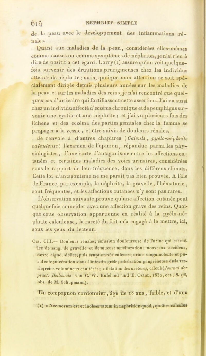 de la peau arec le développement des inflammations ré- nales-. Quant aux maladies de la peau, considérées elles-mêmes comme causes ou comme syniplômes de néphrites, je u'ai rien à dire de positif à cet égard. Lorry (i) assure qu'on voit quelque- fois survenir des éruptions prurigineuses chez les individus atteints de néphrite ; mais, quoique mon attention se soit spé- cialement dirigée depuis plusieurs années sur les maladies de la peau et sur les maladies des reins,je n'ai rencontré que quel- ques cas d'urticaire qui fortifiassent cette assertion^ J'ai vu aussi chez un individu affecté d'eczéma chronique et de pemphigus sur^ venir une cystite et une néphrite ; et j'ai vu plusieurs fois des lichens et des eczéma des parties génitales chez la femme se propager à la vessie, et être suivis de douleurs rénales. Je renvoie à d'autres chapitres ( Calculs, pyélo-nepkriie calculeiise) l'examen de l'opinion, répandue parmi les phy- siologistes , d'une sorte d'antagonisme entre les affections cu- tanées et certaines maladies des voies urinaires, considérées sous le rapport de leur fréquence, dans les différens climats. Cette loi d'antagonisme ne me paraît pas bien prouvée. A l'Ile de France, par exemple, la néphrite , la gravelie, l'hématurie , sont fréquentes, et les atTections cutanées n'y sont pas rares. L'observation suivante prouve qu'une affection cutanée peut quelquefois coïncider avec une affection grave des reins. Quoi- que cette observation appartienne en réalité à la pyélo-né- phrite calculeuse, la rareté du fait m'a engagé à le raetti'e, ici, sous les yeux du lecteur. Obs. cm.— Douleurs rénales; émission douloureuse de l'urine qui est mê- 'lée de sang, de gravelie et de mucus ; auiélioiation; nouveaux accidiens, ifièvre aiguë, délire,puis éruption'vésioulouse; urine sanguinolente et pu- rulente;.nleération dans l'intestin grêle ; ulcération gangréneose delà ves- siejreins volumineux et altérés ; dilatation des uretèrQS, calculs(/ou;7i(i? der pract. Heilkmule von C. W, Hufeland und E. Osann, t832,oct., S. g6, obs. de M. Schupmann). Tin compagnon cordonnier, âgé de ï8 ans, faible, et d'unie ,(d) 'fc Wflc noTum eat:et inobservatum inoiephritide quod^quotics calculas