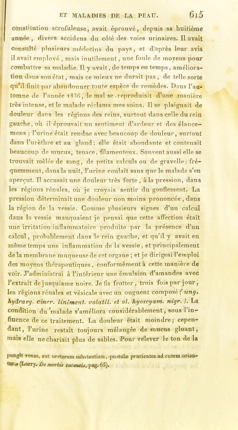 constiluHon scrofuleuse, avait éprouvé, depuis sa huitième année , divers accidens du côlé des voies urinaires. Il avait Consulté plusieurs médecins du pays, et d'après leur avis il avait employé , mais inutilement, une foule de moyens pour combattre sa maladie. Il y avait, de temps en temps, améliora- tion dans son état ^ mais ce mieux ne durait pas , de telle sorte qù'i\ finit par abandonner toute espèce de remèdes. Dans l'au- tomne de l'année t836 , le mal se-reproduisit d'une manière très intense, et le malade réclama mes soins. Il se plaignait de douleur dars les régions des reins, surtout dans celle du rein gauche, oh il éprouvait un sentiment d'ardeur et des élance- mens ; l'urine élait rendue avec beaucoup de douleur, surtout dans l'urèthre et au gland; elle était abondante et contenait beaucoup de mucus, tenace, filamenteux. Souvent aussi elle se trouvait mêlée de sang, de petits calculs ou de gravelle; fré- quemment, dans la nuit, l'urine coulait sans que le malade s'en aperçut. Il accusait une douleur très forte, à la pression, dans les régions rénales, oii je croyais sentir du gonflement. La pression déterminait une douleur non moins prononcée , dans la région de la vessie. Comme plusieurs signes d'un calcïJ dans la vessie manquaient je pensai que cette affection était une irritation inflammatoire produite par la présence d'un calcul, probablement dans le rein gauche, et qu'il y avait en même temps une inflammation de la cvessie, et principalement delà membrane muqueuse de cet organe ; et je dirigeai l'emploi des moyens thérapeutiques, conformément à cette manière de voir. J'administrai à l'intérieur tme émulsion d'amandes avec l'extrait dejusquiame noire. Je fis frotter, trois fois par jour, les régions rénales et vésicale avec un onguent composé ( ung, hydrarg. cinrr. Uniment, volatil, et ol. hyoscyam. nigr. ). La condition du 'malade s'améliora considérablement, sous l'in- fluence de ce traitement. La douleur était moindre ; cepen- dant, l'urine restait toujours mélangée de mucus gluant, mais elle nechariait plus de sables. iPour rcilever le ton de la puDgit Tcnes, ant ureternm sdbstantiam, ptistulœ prnrientes ad cutem orian- tTttMf (Lorry. De rnorùis «Kancw, pag. 65).