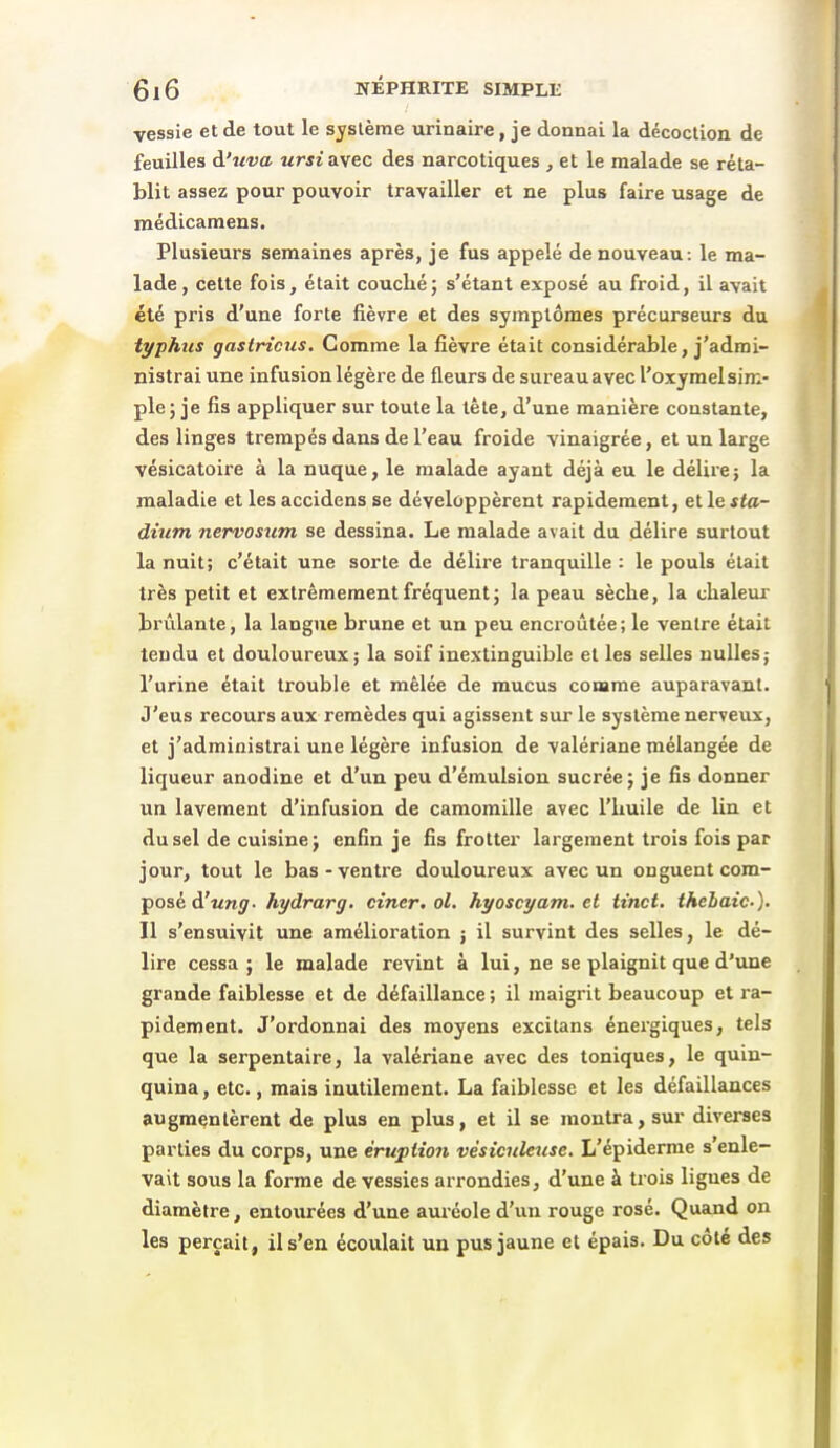 vessie et de tout le système urinaire, je donnai la décoction de feuilles d'wra ursi ayec des narcotiques , et le malade se réta- blit assez pour pouvoir travailler et ne plus faire usage de médicamens. Plusieurs semaines après, je fus appelé de nouveau: le ma- lade, cette fois, était couché; s'étant exposé au froid, il avait été pris d'une forte fièvre et des symptômes précurseurs du typhus gastricus. Comme la fièvre était considérable, j'admi- nistrai une infusion légère de fleurs de sureauavec l'oxymelsim- ple ; je fis appliquer sur toute la tète, d'une manière constante, des linges trempés dans de l'eau froide vinaigrée, et un large vésicatoire à la nuque, le malade ayant déjà eu le délire; la maladie et les accidens se développèrent rapidement, etle*<a- dium nervosum se dessina. Le malade avait du délire surtout la nuit; c'était une sorte de délire tranquille : le pouls était très petit et extrêmement fréquent; la peau sèche, la chaleur brûlante, la langue brune et un peu encroûtée; le ventre était tendu et douloureux; la soif inextinguible et les selles nulles; l'urine était trouble et mêlée de mucus comme auparavant. J'eus recours aux remèdes qui agissent sur le système nerveux, et j'administrai une légère infusion de valériane mélangée de liqueur anodine et d'un peu d'émulsion sucrée; je fis donner un lavement d'infusion de camomille avec l'huile de lin et du sel de cuisine; enfin je fis frotter largement trois fois par jour, tout le bas - ventre douloureux avec un onguent com- posé d'wnf/- hydrarg. ciner, ol. hyoscyam. et tinct. thehaic-). Il s'ensuivit une amélioration j il survint des selles, le dé- lire cessa ; le malade revint à lui, ne se plaignit que d'une grande faiblesse et de défaillance ; il maigrit beaucoup et ra- pidement. J'ordonnai des moyens excitans énei'giques, tels que la serpentaire, la valériane avec des toniques, le quin- quina , etc., mais inutilement. La faiblesse et les défaillances augmentèrent de plus en plus, et il se montra, sur diverses parties du corps, une éruption vèsiculeusc. L'épiderme s'enle- vait sous la forme de vessies arrondies, d'une à trois ligues de diamètre, entourées d'une auréole d'un rouge rosé. Quand on les perçait, il s'en écoulait un pus jaune et épais. Du côté des