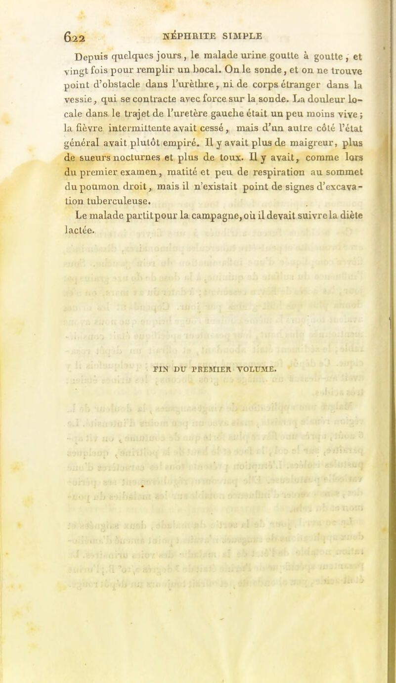 ^22 wiPHRITJÎ SIMPLE Depviis quelques joiirs , le malade urine goutle à goutte , et vingt fois pour remplir un bocal. On le sonde, et on ne trouve point d'obstacle dans l'virètbxe ^ ni de corps étranger dans la vessie, qui se contracte avec force sur la sonde. La douleur lo- cale dans le trajet de l'uretère gauche était un peu moins vive ; la fièvre intermittente avait cessé, mais d'un autre côté l'état général avait plutôt empiré. Il y avait plus de maigreur, plus de sueurs nocturnes et plus de toux. U y avait, comme lors du premier examen, matité et peu de respiration au sommet du poumon droit, mais il n'existait point de signes d'excava- tion tuberculeuse. Le malade partit pour la campagne, oii il devait suivre la diète lactée. FIN DU PREBnER VOLUME.