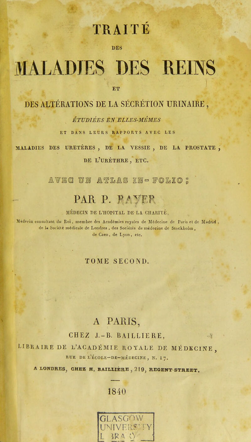 TRAITÉ UES MALADIES DES REINS ET DES ALTÉRATIONS DE LA SÉCRÉTION URINAIRE, ÉTUDIÉES EN ELLES-MÊMES ET DANS LEtRS RAPPORTS AVEC LES MALADIES DES URETÈRES , DE LA VESSIE , DE LA PROSTATE , DE L'URÈTHRE , ETC. PAR P. R.ATEF MÉDECIN DK L'HOPITAL DE LA CHARITÉ, Medrciu coiisultaiil (lu Eoi, membre des Académies royales de Médecine de Paris el de Madrid, de U Soiiélé médicale de Londres , des Sociélcs de médecine de Stoekliolin , de Caen, de Lyon, etc. TOME SECOND. A PARIS, CHEZ J.-B. BAILLIERE, -.^ LIBRAIRE DE L'ACADÉMIE ROYALE DE MÉDECINE, RUE DK l'école-de-médecine , N. I7. A LONDRES^ CHEZ H, BAILUÈRE , 219, REGENT-STREET. 1840 GLASG^nV UNIVFilS'TY