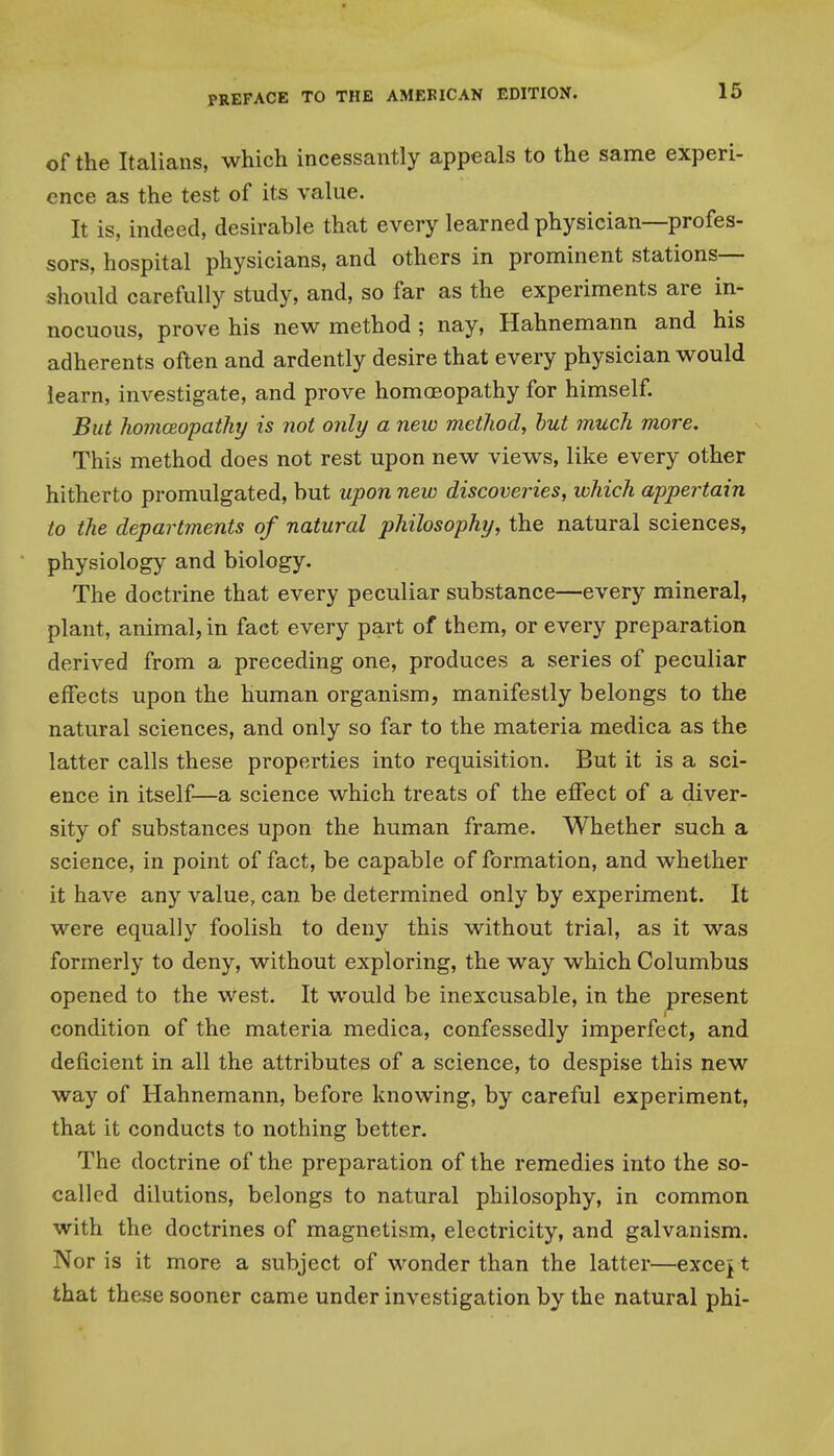 16 of the Italians, which incessantly appeals to the same experi- ence as the test of its value. It is, indeed, desirable that every learned physician—profes- sors, hospital physicians, and others in prominent stations- should carefully study, and, so far as the experiments are in- nocuous, prove his new method ; nay, Hahnemann and his adherents often and ardently desire that every physician would learn, investigate, and prove homoBopathy for himself. But homceopaihy is not onhj a new metliod, hut much more. This method does not rest upon new views, like every other hitherto promulgated, but upon new discoveries, which appertain to the departments of natural philosophy, the natural sciences, physiology and biology. The doctrine that every peculiar substance—every mineral, plant, animal, in fact every part of them, or every preparation derived from a preceding one, produces a series of peculiar effects upon the human organism, manifestly belongs to the natural sciences, and only so far to the materia medica as the latter calls these properties into requisition. But it is a sci- ence in itself—a science which treats of the effect of a diver- sity of substances upon the human frame. Whether such a science, in point of fact, be capable of formation, and whether it have any value, can be determined only by experiment. It were equally foolish to deny this without trial, as it was formerly to deny, without exploring, the way which Columbus opened to the west. It would be inexcusable, in the present condition of the materia medica, confessedly imperfect, and deficient in all the attributes of a science, to despise this new way of Hahnemann, before knowing, by careful experiment, that it conducts to nothing better. The doctrine of the preparation of the remedies into the so- called dilutions, belongs to natural philosophy, in common with the doctrines of magnetism, electricity, and galvanism. Nor is it more a subject of wonder than the latter—excej t that these sooner came under investigation by the natural phi-