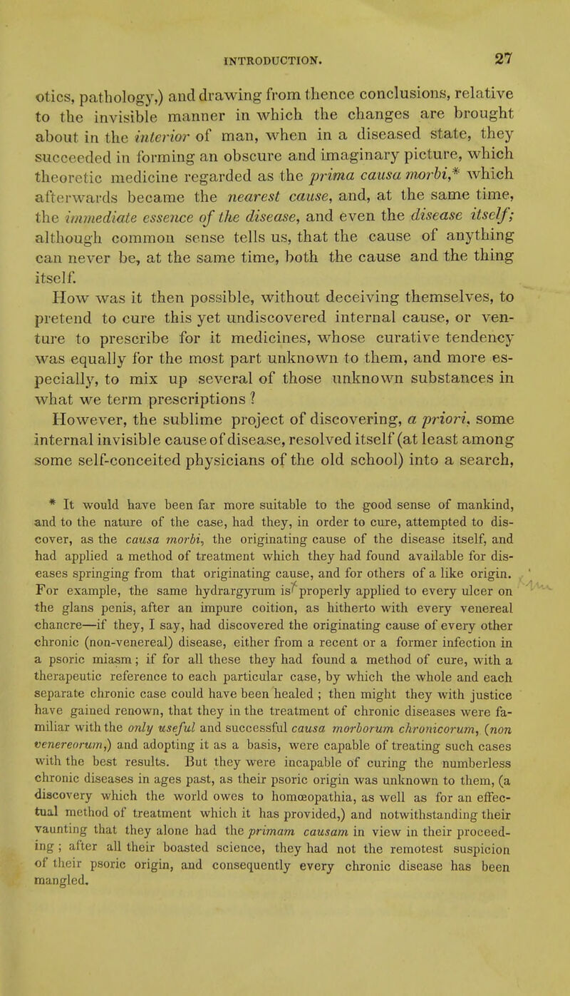 otics, pathology,) and drawing from thence conclusions, relative to the invisible manner in which the changes are brought about in the interior of man, when in a diseased state, they succeeded in forming an obscure and imaginary picture, which theoretic medicine regarded as the prima causa morhi,*' which afterwards became the nearest cause, and, at the same time, the immediate essence of the disease, and even the disease itself; although common sense tells us, that the cause of anything can never be, at the same time, both the cause and the thing itself. How was it then possible, without deceiving themselves, to pretend to cure this yet undiscovered internal cause, or ven- ture to prescribe for it medicines, whose curative tendency was equally for the most part unknown to them, and more es- pecially, to mix up several of those unknown substances in what we term prescriptions ? However, the sublime project of discovering, a priori, some internal invisible cause of disease, resolved itself (at least among some self-conceited physicians of the old school) into a search, * It would have been far more suitable to the good sense of mankind, and to the nature of the case, had they, in order to cure, attempted to dis- cover, as the causa morbi, the originating cause of the disease itself, and had applied a method of treatment vi^hich they had found available for dis- eases springing from that originating cause, and for others of a like origin. For example, the same hydrargyrum is'' properly applied to every ulcer on the glans penis, after an impure coition, as hitherto with every venereal chancre—if they, I say, had discovered the originating cause of every other chronic (non-venereal) disease, either from a recent or a former infection in a psoric miasm; if for all these they had found a method of cure, with a therapeutic reference to each particular case, by which the whole and each separate chronic case could have been healed ; then might they with justice have gained renown, that they in the treatment of chronic diseases were fa- miliar with the only useful and successful causa morborum chronicorum, (non venereoruin,) and adopting it as a basis, were capable of treating such cases with the best results. But they were incapable of curing the numberless chronic diseases in ages past, as their psoric origin was unknown to them, (a discovery which the world owes to homceopathia, as well as for an effec- tual method of treatment which it has provided,) and notwithstanding their vauntmg that they alone had the primam causam in view in their proceed- ing ; after all their boasted science, they had not the remotest suspicion of their psoric origin, and consequently every chronic disease has been mangled.