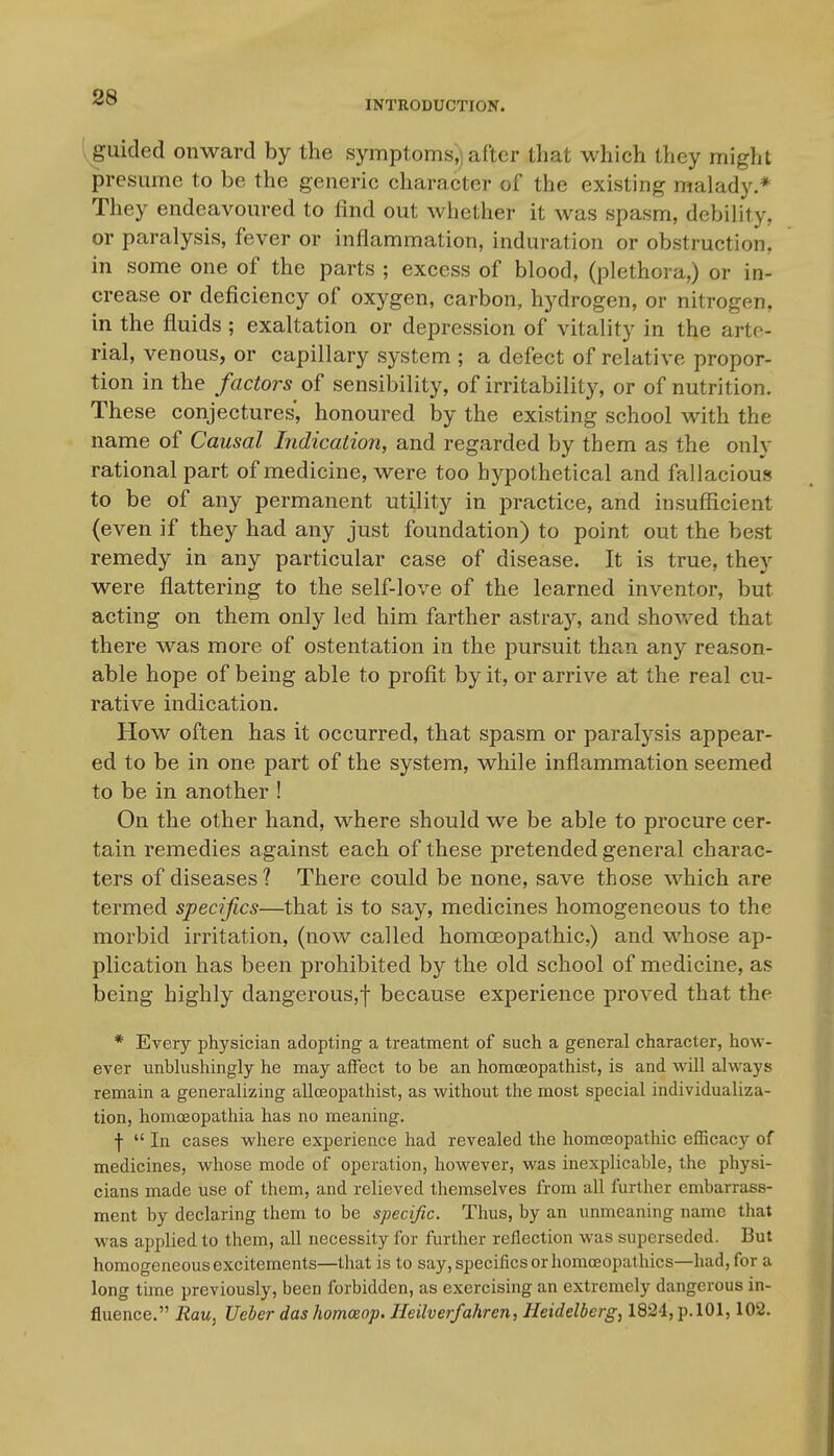 INTRODUCTION. 'yguided onward by the symptoms,) after that which they might presume to be the generic character of the existing malady.* They endeavoured to find out whether it was spasm, debility, or paralysis, fever or inflammation, induration or obstruction, in some one of the parts ; excess of blood, (plethora,) or in- crease or deficiency of oxygen, carbon, hydrogen, or nitrogen, in the fluids ; exaltation or depression of vitality in the arte- rial, venous, or capillary system ; a defect of relative propor- tion in the factors of sensibility, of irritability, or of nutrition. These conjectures, honoured by the existing school with the name of Causal Indication, and regarded by them as the only rational part of medicine, were too hypothetical and fallacious to be of any permanent utility in practice, and insuflicient (even if they had any just foundation) to point out the best remedy in any particular case of disease. It is true, they were flattering to the self-love of the learned inventor, but acting on them only led him farther astray, and shov/ed that there was more of ostentation in the pursuit than any reason- able hope of being able to profit by it, or arrive at the real cu- rative indication. How often has it occurred, that spasm or paralysis appear- ed to be in one part of the system, while inflammation seemed to be in another ! On the other hand, where should we be able to procure cer- tain remedies against each of these pretended general charac- ters of diseases ? There could be none, save those which are termed specifics—that is to say, medicines homogeneous to the morbid irritation, (now called homoeopathic.) and whose ap- plication has been prohibited by the old school of medicine, as being highly dangerous,f because experience proved that the * Every physician adopting a treatment of such a general character, how- ever unbhishingly he may affect to be an homceopathist, is and will always remain a generalizing alloeopathist, as without the most special individualiza- tion, homoeopathia has no meaning. f  In cases where experience had revealed the homoeopathic efficacy of medicines, whose mode of operation, however, was inexplicable, the physi- cians made use of them, and relieved themselves from all further embarrass- ment by declaring them to be specific. Thus, by an unmeaning name that was applied to them, all necessity for further reflection was superseded. But homogeneous excitements—that is to say, specifics or homoeopathies—had, for a long time previously, been forbidden, as exercising an extremely dangerous in- fluence. Rau, Ueher das homoeop. Heilverfahren, Heidelberg, 1824, p.lOl, 102.