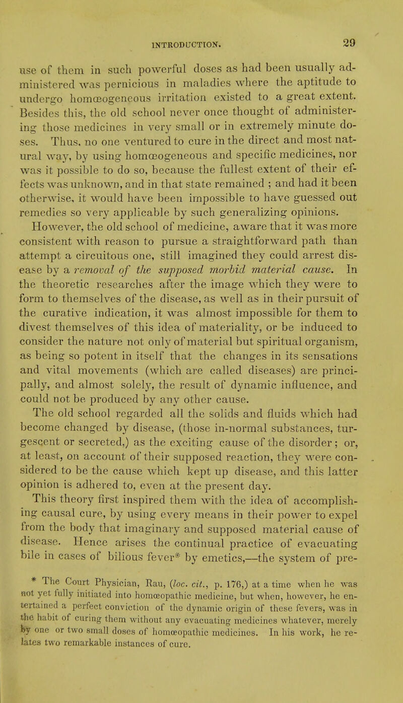 use of them in such powerful closes as had been usually ad- ministered was pernicious in maladies where the aptitude to undergo homojogeneous irritation existed to a great extent. Besides this, the old school never once thought of administer- ing those medicines in very small or in extremely minute do- ses. Thus, no one ventured to cure in the direct and most nat- ural way, by using homffiogeneous and specific medicines, nor was it possible to do so, because the fullest extent of their ef- fects was unknown, and in that state remained ; and had it been otherwise, it would have been impossible to have guessed out remedies so very applicable by such generalizing opinions. However, the old school of medicine, aware that it was more consistent with reason to pursue a straightforward path than attempt a circuitous one, still imagined they could arrest dis- ease by a removal of the supposed morbid material cause. In the theoretic researches after the image which they were to form to themselves of the disease, as well as in their pursuit of the curative indication, it was almost impossible for them to divest themselves of this idea of materiality, or be induced to consider the nature not only of material but spiritual organism, as being so potent in itself that the changes in its sensations and vital movements (which are called diseases) are princi- pally, and almost solely, the result of dynamic influence, and could not be produced by any other cause. The old school regarded all the solids and fluids which had become changed by disease, (those in-normal substances, tur- gescent or secreted,) as the exciting cause of the disorder; or, at least, on account of their supposed reaction, they were con- sidered to be the cause which kept up disease, and this latter opinion is adhered to, even at the present day. This theory first inspired them with the idea of accomplish- ing causal cure, by using every means in their power to expel from the body that imaginary and supposed material cause of disease. Hence arises the continual practice of evacuating bile in cases of bilious fever* by emetics,—the system of pre- * The Court Physician, Rau, {loc. cit., p. 176,) at a time when he was not yet fully initiated into homojopathic medicine, but when, however, he en- tertained a perfect conviction of the dynamic origin of these fevers, was in the habit of curing them without any evacuating medicines whatever, merely by one or two small doses of homoeopathic medicines. In his work, he re- lates two remarkable instances of cure.