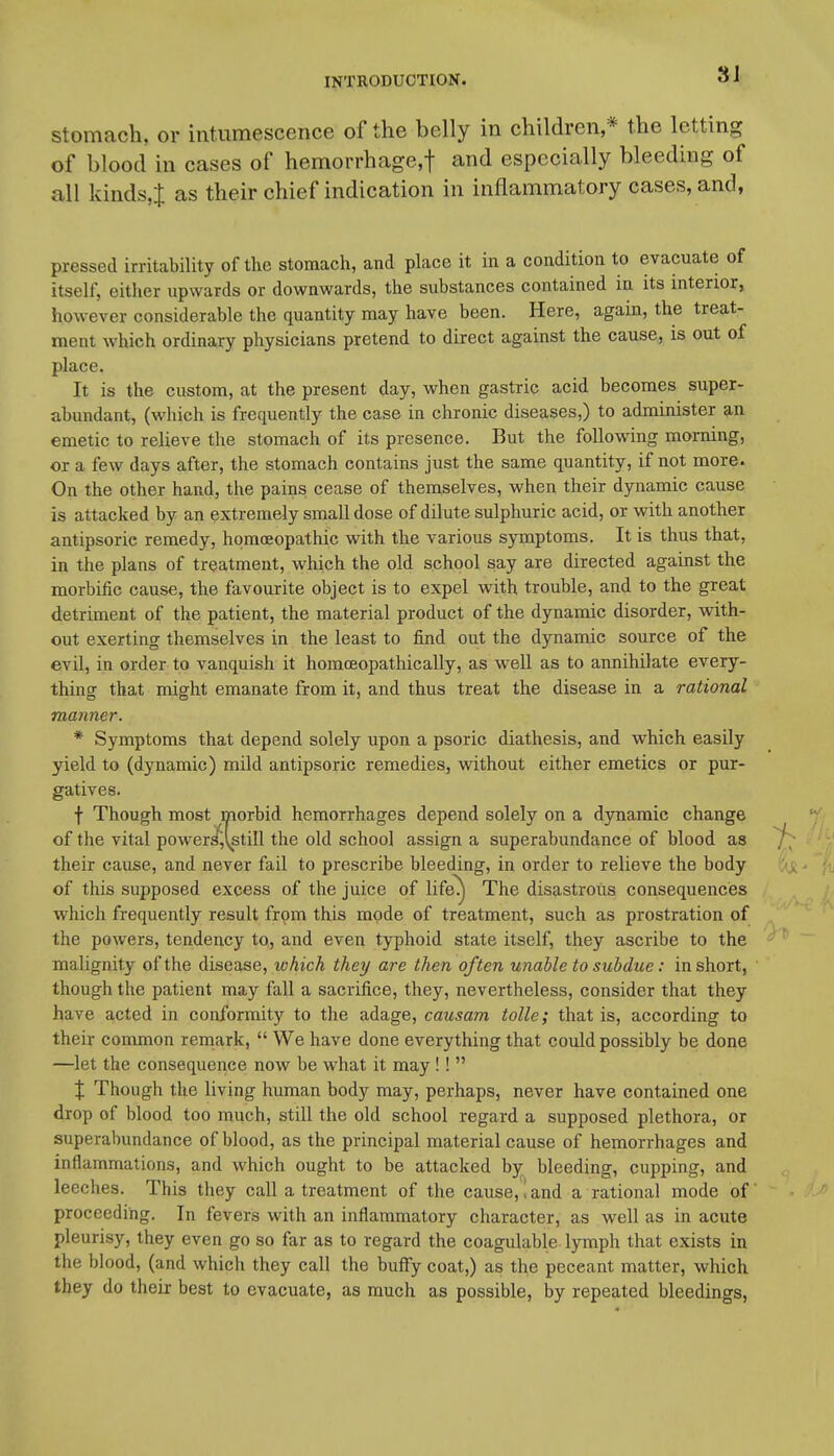 8J stomach, or intumescence of the belly in children,* the letting of blood in cases of hemorrhagcf and especially bleeding of all kinds^ as their chief indication in inflammatory cases, and, pressed irritability of the stomach, and place it in a condition to evacuate of itself, either upwards or downwards, the substances contained in its interior, however considerable the quantity may have been. Here, again, the treat- ment which ordinary physicians pretend to direct against the cause, is out of place. It is the custom, at the present day, when gastric acid becomes super- abundant, (which is frequently the case in chronic diseases,) to administer an emetic to relieve the stomach of its presence. But the following morning, or a few days after, the stomach contains just the same quantity, if not more. On the other hand, the pains cease of themselves, when their dynamic cause is attacked by an extremely small dose of dilute sulphuric acid, or with another antipsoric remedy, homoeopathic with the various symptoms. It is thus that, in the plans of treatment, which the old school say are directed against the morbific cause, the favourite object is to expel with trouble, and to the great detriment of the patient, the material product of the dynamic disorder, with- out exerting themselves in the least to find out the dynamic source of the evil, in order to vanquish it homoeopathically, as w^ell as to annihilate every- thing that might emanate from it, and thus treat the disease in a rational manner. * Symptoms that depend solely upon a psoric diathesis, and which easily yield to (dynamic) mild antipsoric remedies, without either emetics or pur- gatives. f Though most morbid hemorrhages depend solely on a djntiamic change of the vital powersfjvstill the old school assign a superabundance of blood as their cause, and never fail to prescribe bleeding, in order to relieve the body of this supposed excess of the juice of life^ The disastrous consequences which frequently result from this mode of treatment, such as prostration of the powers, tendency to, and even typhoid state itself, they ascribe to the malignity of the disease, which they are then often unable to subdue: in short, though the patient may fall a sacrifice, they, nevertheless, consider that they have acted in conformity to the adage, causam tolle; that is, according to their conmion remark,  We have done everything that could possibly be done —let the consequence now be wiiat it may!!  X Though the living human body may, perhaps, never have contained one drop of blood too much, still the old school regard a supposed plethora, or superabundance of blood, as the principal material cause of hemorrhages and inflammations, and which ought to be attacked by bleeding, cupping, and leeches. This they call a treatment of the cause,,and a rational mode of proceeding. In fevers with an inflammatory character, as well as in acute pleurisy, they even go so far as to regard the coagulable lymph that exists in the blood, (and which they call the bulfy coat,) as the peccant matter, which they do their best to evacuate, as much as possible, by repeated bleedings.