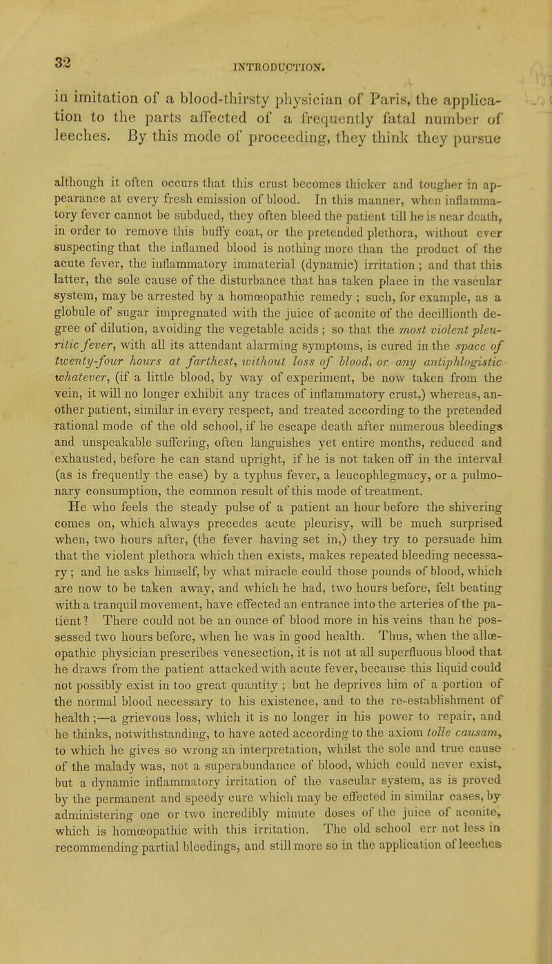 INTRODUCTION. in imitation of a blood-thirsty physician of Paris, the applica- tion to the parts affected of a frequently fatal number of leeches. By this mode of proceeding, they think they pursue although it often occurs that this crust becomes thicker and tougher in ap- pearance at every fresh emission of blood. In this manner, when inflamma- tory fever cannot be subdued, they often bleed the patient till he is near death, in order to remove this huffy coat, or the pretended plethora, without ever suspecting that the inflamed blood is nothing more than the product of the acute fever, the inflammatory immaterial (dynamic) irritation; and that this latter, the sole cause of the disturbance that has taken place in the vascular system, may be arrested by a homojopathic remedy ; such, for example, as a globule of sugar impregnated with the juice of aconite of the decillionth de- gree of dilution, avoiding the vegetable acids ; so that the most violent pleu- ritic fever, with all its attendant alarming symptoms, is cured in the space of twenty four hours at farthest, ivithout loss of blood, or any antiphlogistic whatever, (if a little blood, by way of experiment, be now taken from the vein, it will no longer exhibit any traces of inflammatory crust,) whereas, an- other patient, similar in every respect, and treated according to the pretended rational mode of the old school, if he escape death after numerous bleedings and unspeakable suflfering, often languishes yet entire months, reduced and exhausted, before he can stand upright, if he is not taken off in the interval (as is frequently the case) by a typhus fever, a leucophlegmacy, or a pulmo- nary consumption, the common result of this mode of treatment. He who feels the steady pulse of a patient an hour before the shivering comes on, which always precedes acute pleurisy, will be much surprised when, two hours after, (the fever having set in,) they try to persuade him that the violent plethora which then exists, makes repeated bleeding necessa- ry ; and he asks himself, by what miracle could those pounds of blood, which are now to be taken away, and which he had, two hours before, felt beating with a tranquil movement, have eflfected an entrance into the arteries of the pa- tient ? There could not be an ounce of blood more in his veins than he pos- sessed two hours before, when he was in good health. Thus, when the allce- opathic physician prescribes venesection, it is not at all superfluous blood that he draws from the patient attacked with acute fever, because tliis liquid could not possibly exist in too great quantity ; but he deprives him of a portion of the normal blood necessary to his existence, and to the re-establishment of health;—a grievous loss, which it is no longer in his power to repair, and he thinks, notwithstanding, to have acted according to the axiom toUe causamy to which he gives so wrong an interpretation, whilst the sole and true cause of the malady was, not a superabundance of blood, which could never exist, but a dynamic inflammatory irritation of the vascular system, as is proved by the permanent and speedy cure whicli may be effected in similar cases, by- administering one or two incredibly minute doses of the juice of aconite, which is homoeopathic with tliis irritation. The old school err not less in recommending partial bleedings, and still more so in the application of leeches