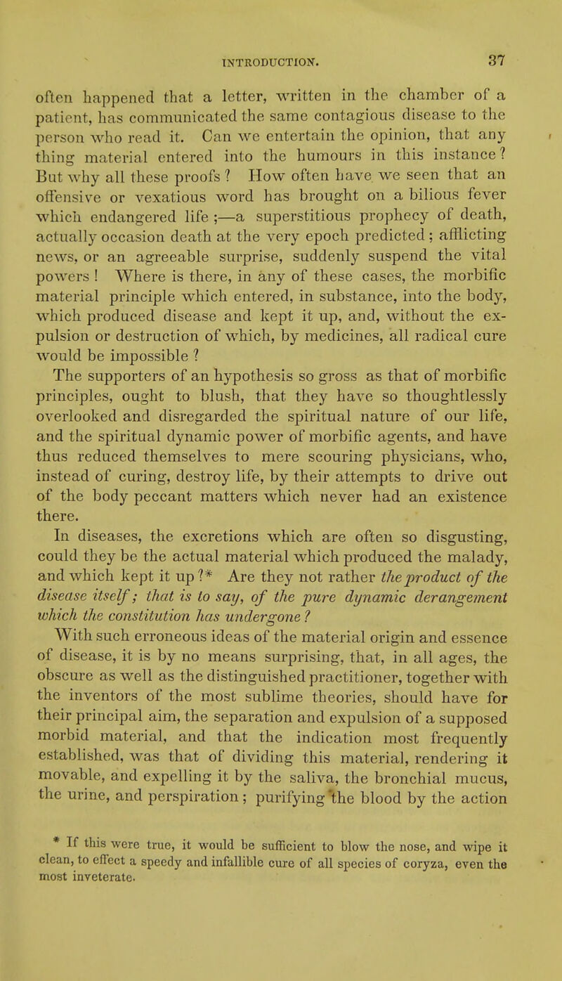 often happened that a letter, written in the chamber of a patient, has communicated the same contagious disease to the person who read it. Can we entertain the opinion, that any- thing material entered into the humours in this instance? But why all these proofs ? How often have we seen that an offensive or vexatious word has brought on a bilious fever which endangered life ;—a superstitious prophecy of death, actually occasion death at the very epoch predicted; afflicting news, or an agreeable surprise, suddenly suspend the vital powers ! Where is there, in any of these cases, the morbific material principle which entered, in substance, into the body, which produced disease and kept it up, and, without the ex- pulsion or destruction of which, by medicines, all radical cure would be impossible ? The supporters of an hypothesis so gross as that of morbific principles, ought to blush, that they have so thoughtlessly overlooked and disregarded the spiritual nature of our life, and the spiritual dynamic power of morbific agents, and have thus reduced themselves to mere scouring physicians, who, instead of curing, destroy life, by their attempts to drive out of the body peccant matters which never had an existence there. In diseases, the excretions which are often so disgusting, could they be the actual material which produced the malady, and which kept it up?* Are they not rather the product of the disease itself; that is to say, of the pure dynamic derangement which the constitution has undergone ? With such erroneous ideas of the material origin and essence of disease, it is by no means surprising, that, in all ages, the obscure as well as the distinguished practitioner, together with the inventors of the most sublime theories, should have for their principal aim, the separation and expulsion of a supposed morbid material, and that the indication most frequently established, was that of dividing this material, rendering it movable, and expelling it by the saliva, the bronchial mucus, the urine, and perspiration; purifying 1;he blood by the action * If this were true, it would be sufficient to blow the nose, and wipe it clean, to effect a speedy and infallible cure of all species of coryza, even the most inveterate.