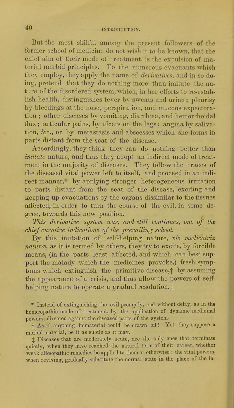 INTRODUCTIOy. But the most skilful among the present followers of the former school of medicine do not wish it to be known, that the chief aim of their mode of treatment, is the expulsion of ma- terial morbid principles. To the numerous evacuants which they employ, they apply the name of derivatives, and in so do- ing, pretend that they do nothing more than imitate the na- ture of the disordered system, which, in her efforts to re-estab- lish health, distinguishes fever by sweats and urine ; pleurisy by bleedings at the nose, perspiration, and mucous expectora- tion ; other diseases by vomiting, diarrhcEa, and hemorrhoidal flux; articular pains, by ulcers on the legs ; angina by saliva- tion, &c., or by metastasis and abscesses which she forms in parts distant from the seat of the disease. Accordingly, they think they can do nothing better than imitate nature, and thus they adopt an indirect mode of treat- ment in the majority of diseases. They follow the traces of the diseased vital power left to itself, and proceed in an indi- rect manner,* by applying stronger heterogeneous irritation to parts distant from the seat of the disease, exciting and keeping up evacuations by the organs dissimilar to the tissues affected, in order to turn the course of the evil, in some de- gree, towards this new position. This derivative system icas, and still continues, one of the chief curative indications of the prevailing school. By this imitation of self-helping nature, vis medicatrix naturcB, as it is termed by others, they try to excite, by forcible means, (in the parts least affected, and which can best sup- port the malady which the medicines provoke,) fresh symp- toms which extinguish the primitive disease,-]- by assuming the appearance of a crisis, and thus allow the powers of self- helping nature to operate a gradual resolution. J * Instead of extinguishing the evil promptly, and without delay, as in the homoeopathic mode of treatment, hy the application of dynamic medicinal powers, directed against the diseased parts of the system. f As if anything immaterial could be drawn off! Yet they suppose a morbid material, be it as subtle as it may. X Diseases that are moderately acute, are the only ones that terminate quietly, when they have reached the natural term of their career, whether weak allceopathic remedies be applied to them or otherwise : the vital powers, when reviving, gradually substitute the normal state in the place of the in-