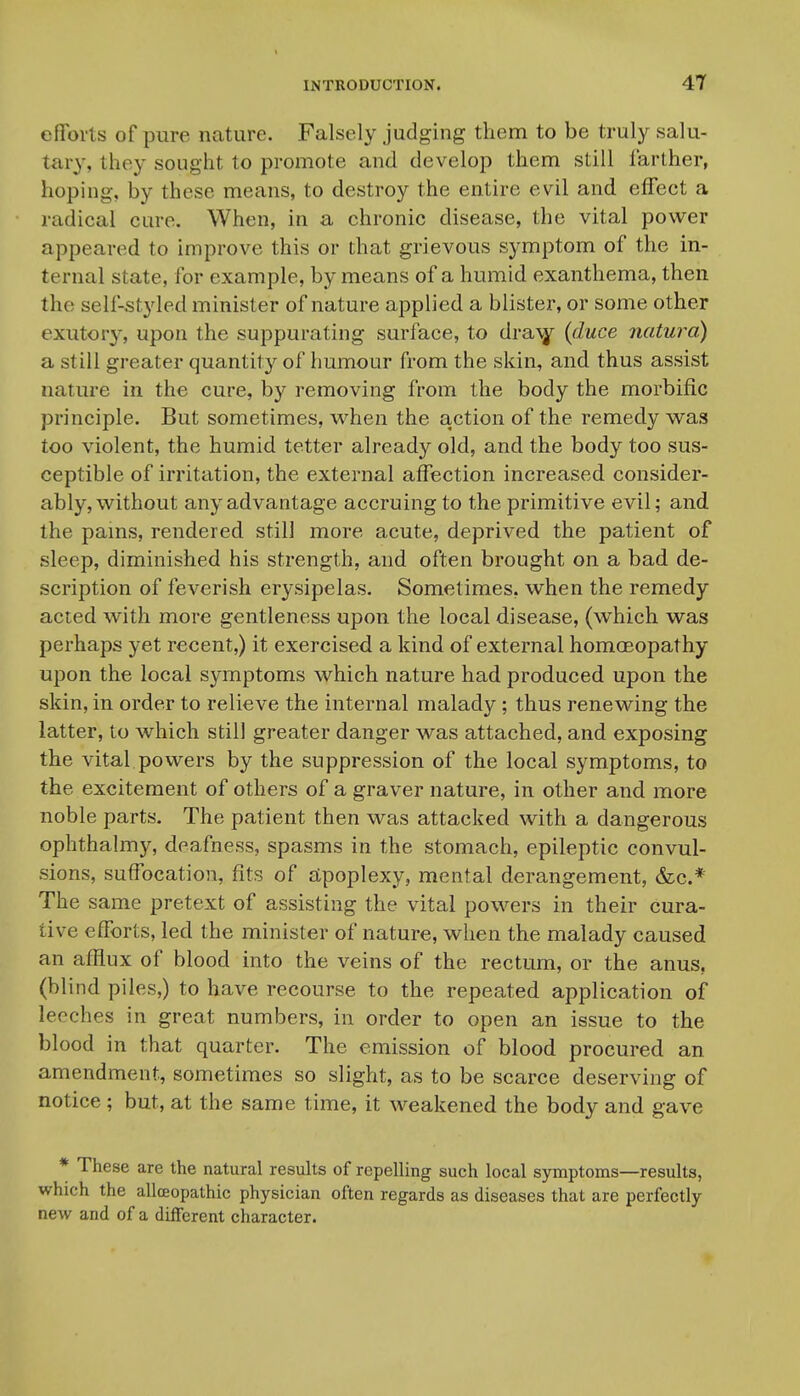 efifoi'ts of pure nature. Falsely judging them to be truly salu- tary, they sought to promote and develop them still farther, hoping, by these means, to destroy the entire evil and efFeet a radical cure. When, in a chronic disease, the vital power appeared to improve this or that grievous symptom of the in- ternal state, for example, by means of a humid exanthema, then the self-styled minister of nature applied a blister, or some other exutory, upon the suppurating surface, to dra^ {duce natura) a still greater quantity of humour from the skin, and thus assist nature in the cure, by removing from the body the morbific principle. But sometimes, when the action of the remedy was too violent, the humid tetter already old, and the body too sus- ceptible of irritation, the external affection increased consider- ably, without any advantage accruing to the primitive evil; and the pains, rendered still more acute, deprived the patient of sleep, diminished his strength, and often brought on a bad de- scription of feverish erysipelas. Sometimes, when the remedy acted with more gentleness upon the local disease, (which was perhaps yet recent,) it exercised a kind of external homoeopathy upon the local symptoms which nature had produced upon the skin, in order to relieve the internal malady ; thus renewing the latter, to which still greater danger was attached, and exposing the vital powers by the suppression of the local symptoms, to the excitement of others of a graver nature, in other and more noble parts. The patient then was attacked with a dangerous ophthalmy, deafness, spasms in the stomach, epileptic convul- sions, suffocation, fits of £tpoplexy, mental derangement, (fee* The same pretext of assisting the vital powers in their cura- tive efforts, led the minister of nature, when the malady caused an afHux of blood into the veins of the rectum, or the anus, (blind piles,) to have recourse to the repeated application of leeches in great numbers, in order to open an issue to the blood in that quarter. The emission of blood procured an amendment, sometimes so slight, as to be scarce deserving of notice; but, at the same time, it weakened the body and gave * These are the natural results of repelling such local symptoms—results, which the alloeopathic physician often regards as diseases that are perfectly new and of a different character.