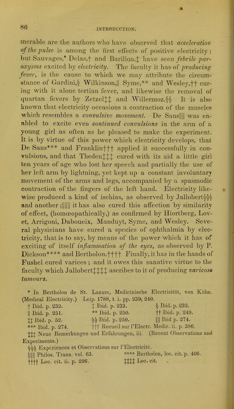 A, INTRODUCTION. merable are the authors M^ho have observed that acceleration of the jmlse is among the first effects of positive electricity : but Sauvages * Delas,t and Barillon^ have seen febrile par- oxysms excited by electricity. The faculty it has of -producing fever, is the cause to which we may attribute the circum- stance of Gardini,§ Wilkinson,|| Syme,** and Wesley,tt cur- ing with it alone tertian fever, and likewise the removal of quartan fevers by ZetzelJJ and Willermoz.§§ It is also known that electricity occasions a contraction of the muscles which resembles a convulsive movement. De Sans|||| was en- abled to excite even continued convulsions in the a.rm of a young girl as often as he pleased to make the experiment. It is by virtue of this power which electricity develops, that De Sans*** and Franklinff-f applied it successfully in con- vulsions, and that ThedenJJJ cured with its aid a little girl ten years of age who lost her speech and partially the use of her left arm by lightning, yet kept up a constant involuntary movement of the arms and legs, accompanied by a spasmodic contraction of the fingers of the left hand. Electricity like- wise produced a kind of ischias, as observed by Jallobert§§§ and another ;11 II11 it has also cured this affection by similarity of effect, (homcEopathically,) as confirmed by Hiortberg, Lov- et, Arrigoni, Daboueix, Manduyt, Syme, and Wesley. Seve- ral physicians have cured a species of ophthalmia by elec- tricity, that is to say, by means of the power which it has of exciting of itself inflammation of the eyes, as observed by P. Dickson**** and Bertholon.f f f f Finally, it has in the hands of Fushel cured varices ; and it owes this sanative virtue to the faculty which Jallobert J J J J ascribes to it of producing varicose tumours. * In Bertholon de St. Lazare, Medicinische Electrisitat, von Kiihn. (Medical Electricity.) Leip. 1788, t. i. pp. 23», 240. t Ibid. p. 232. I Ibid. p. 233. § Ibid, p. 232. 11 Ibid. p. 251. ** Ibid. p. 250. ft Ibid. p. 249. %X Ibid. p. 52. §^ Ibid. p. 250. nil Ibid p. 274. *** Ibid. p. 274. ttt Recueil sur I'Electr. Medic, ii. p. 386. JIJ Neue Bemerkungen und Erfahrungen, iii. (Recent Observations and Experiments.) Experiences et Observations sur 1'Electricite. mill Philos. Trans, vol. 63. **** Bertholon, loc. cit. p. 406.