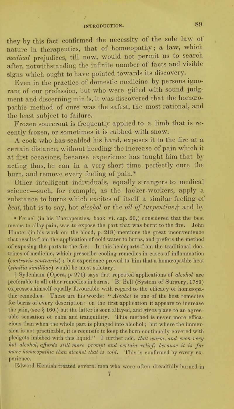 80 they by this fact confirmed the necessity of the sole law of nature in therapeutics, that of homoeopathy; a law, which medical prejudices, till now, would not permit us to search after, notwithstanding the infinite number of facts and visible signs which ought to have pointed towards its discovery. Even in the practice of domestic medicine by persons igno- rant of our profession, but who were gifted with sound judg- ment and discerning min 's, it was discovered that the homoeo- pathic method of cure was the safest, the most rational, and the least subject to failure. Frozen sourcrout is frequently applied to a limb that is re- cently frozen, or sometimes it is rubbed with snow. A cook who has scalded his hand, exposes it to the fire at a certain distance, without heeding the increase of pain which it at first occasions, because experience has taught him that by acting thus, he can in a very short time perfectly cure the burn, and remove every feeling of pain.* Other intelligent individuals, equally strangers to medical science—such, for example, as the lacker-workers, applj'^ a substance to burns which excites of itself a similar feelmg of heat, that is to say, hot alcohol or the oil of turpentine,-\ and by * Fernel (in his Therapeutics, book vi. cap. 20,) considered that the best means to allay pain, was to expose the part that was burnt to the fire. John Hunter (in his work on the blood, p. 218) mentions the great inconvenience that results from the application of cold water to burns, and prefers the method of exposing the parts to the fire. In this he departs from the traditional doc- trines of medicine, which prescribe cooling remedies in cases of inflammation {contraria contrariis) ; but experience proved to him that a homoeopathic heat {similia similibus) would be most salutary. f Sydenham (Opera, p. 271) says that repeated applications of alcohol are preferable to all other remedies in burns. B. Bell (System of Surgery, 1789) expresses himself equally favourable with regard to the eflicacy of homoeopa- thic remedies. These are his words :  Alcohol is one of the best remedies for burns of every description : on the first application it appears to increase the pain, (see ^ 160,) but the latter is soon allayed, and gives place to an agree- able sensation of calm and tranquillity. This methed is never more effica- cious than when the whole part is plunged into alcohol; but where the immer- sion is not practicable, it is requisite to keep the burn continually covered with pledgets imbibed with this liquid. I further add, that warm., and even very hot alcohol, affords still more jyrompt and certain relief, because it is far more homceopathic than alcohol that is cold. This is confirmed by every ex- perience. Edward Kentish treated several men who were often dreadfully burned in 7 I