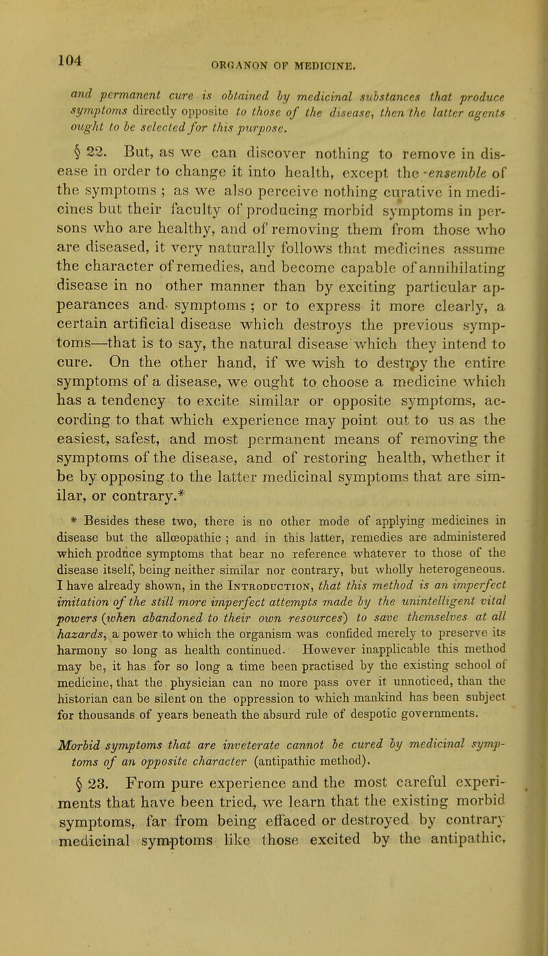 OROANON OF MEDICINE. and permanent cure is obtained by medicinal substances that produce symptoms directly opposite to those of the disease, then the latter agents ought to be selected for this purpose. § 22. But, as we can discover nothing to remove in dis- ease in order to change it into health, except the ■ ensemble of the symptoms ; as we also perceive nothing curative in medi- cines but their faculty of producing morbid symptoms in per- sons who are healthy, and of removing them from those who are diseased, it very naturally follows that medicines assume the character of remedies, and become capable of annihilating disease in no other manner than by exciting particular ap- pearances and- symptoms ; or to express it more clearly, a certain artificial disease which destroys the previous symp- toms—that is to say, the natural disease which they intend to cure. On the other hand, if we wish to destrpy the entire symptoms of a disease, we ought to choose a medicine which has a tendency to excite similar or opposite symptoms, ac- cording to that which experience may point out to us as the easiest, safest, and most permanent means of removing the symptoms of the disease, and of restoring health, whether it be by opposing to the latter medicinal symptoms that are sim- ilar, or contrary.* * Besides these two, there is no other mode of applying medicines in disease but the allceopathic ; and in this latter, remedies are administered which prodiice symptoms that bear no reference whatever to those of the disease itself, being neither similar nor contrary, but wholly heterogeneous. I have already shown, in the Introduction, that this method is an imperfect imitation of the still more imperfect attempts made by the unintelligent vital powers (tohen abandoned to their own resources) to save themselves at all hazards, a power to which the organism was confided merely to preserve its harmony so long as health continued. However inapplicable this method may be, it has for so long a time been practised by the existing school of medicine, that the physician can no more pass over it unnoticed, than the historian can be silent on the oppression to which mankind has been subject for thousands of years beneath the absurd rule of despotic governments. Morbid symptoms that are inveterate cannot be cured by medicinal symp- toms of an opposite character (antipathic method). § 23. From pure experience and the most careful experi- ments that have been tried, we learn that the existing morbid symptoms, far from being effaced or destroyed by contrary medicinal symptoms like those excited by the antipathic.