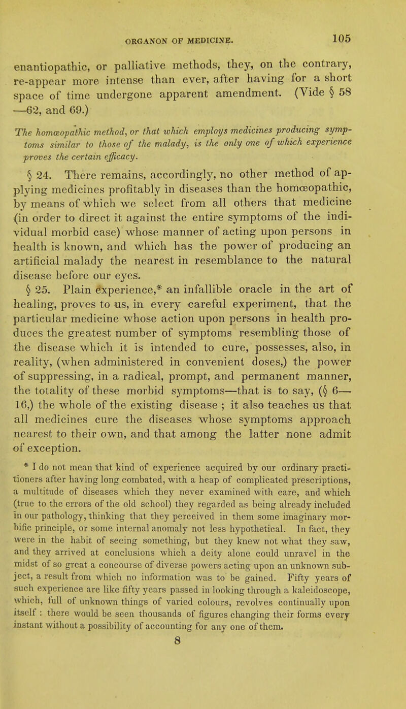 enaiitiopathic, or palliative methods, they, on the contrary, re-appear more intense than ever, after having for a short space of time undergone apparent amendment. (Vide § 58 —62, and 69.) The homceopa'thic method, or that which employs medicines producing symp- toms similar tv those of the malady, is tlie only one of which experience proves tlie certain efficacy. § 24. There remains, accordingly, no other method of ap- plying medicines profitably in diseases than the homoeopathic, by means of which we select from all others that medicine (in order to direct it against the entire symptoms of the indi- vidual morbid case) vv^hose manner of acting upon persons in health is known, and which has the power of producing an artificial malady the nearest in resemblance to the natural disease before our eyes. § 25, Plain experience,* an infallible oracle in the art of healing, proves to us, in every careful experiment, that the particular medicine whose action upon persons in health pro- duces the greatest number of symptoms resembling those of the disease which it is intended to cure, possesses, also, in reality, (when administered in convenient doses,) the power of suppressing, in a radical, prompt, and permanent manner, the totality of these morbid symptoms—that is to say, (§ 6— 16.) the whole of the existing disease ; it also teaches us that all medicines cure the diseases whose symptoms approach nearest to their own, and that among the latter none admit of exception. * I do not mean that kind of experience acquired by our ordinary practi- tioners after having long combated, with a heap of complicated prescriptions, a multitude of diseases which they never examined with care, and which (true to the errors of the old school) they regarded as being already included in our pathology, thinking that they perceived in them some imaginary mor- bific principle, or some internal anomaly not less hypothetical. In fact, they were in the habit of seeing something, but they knew not what they saw, and they arrived at conclusions which a deity alone could unravel in the midst of so great a concourse of diverse powers acting upon an unknown sub- ject, a result from which no information was to be gained. Fifty years of such experience are like fifty years passed in looking through a kaleidoscope, which, full of unknown things of varied colours, revolves continually upon itself : there would be seen thousands of figures changing their forms every instant without a possibility of accounting for any one of them. 8