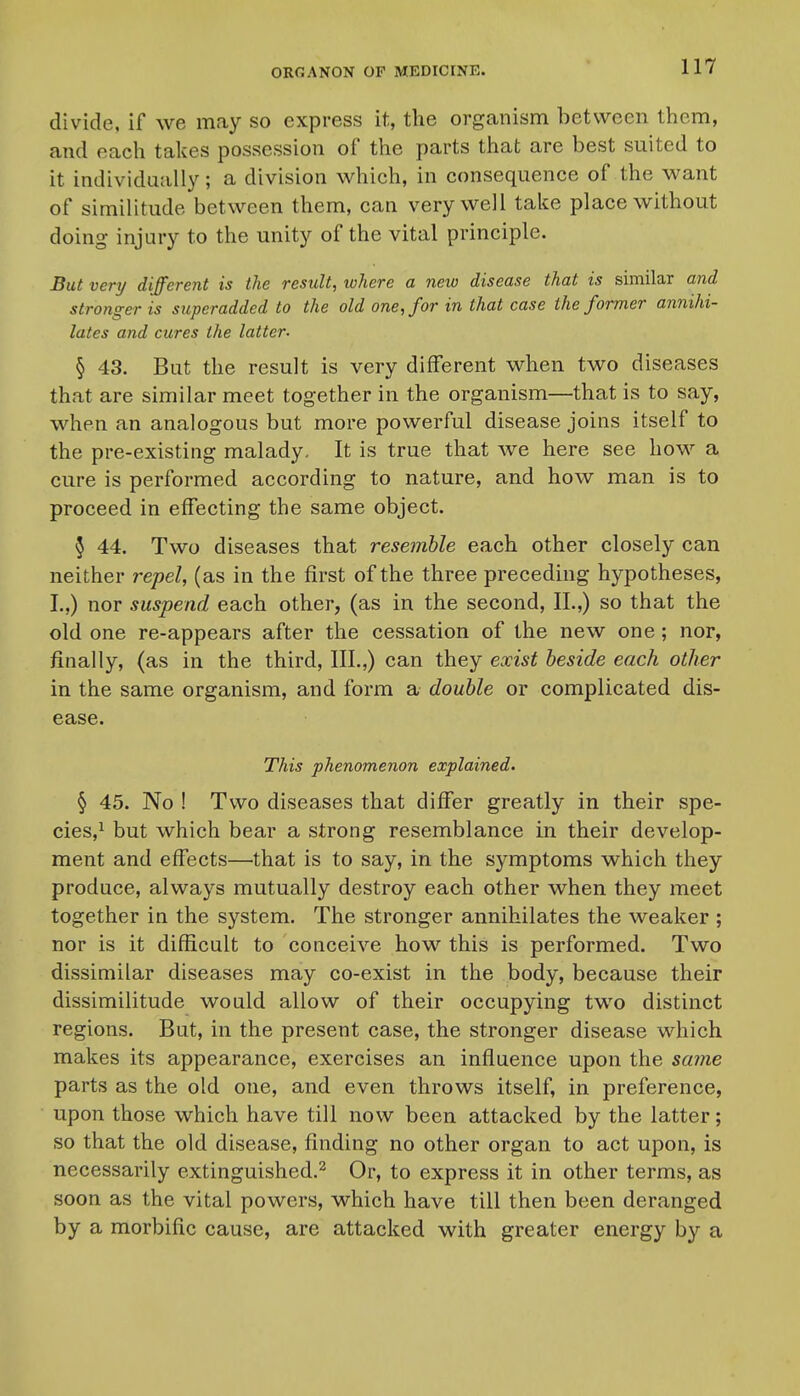 divide, if we may so express it, the organism between them, and each takes possession of the parts that are best suited to it individually; a division which, in consequence of the want of similitude between them, can very well take place without doing injury to the unity of the vital principle. But very different is the result, ivhcre a new disease that is similar and stronger is superadded to the old one, for in that case the former annihi- lates and cures the latter- § 43. But the result is very different when two diseases that are similar meet together in the organism—that is to say, when an analogous but more powerful disease joins itself to the pre-existing malady. It is true that we here see how a cure is performed according to nature, and how man is to proceed in effecting the same object. 5 44. Two diseases that resemble each other closely can neither repel, (as in the first of the three preceding hypotheses, I.,) nor suspend each other, (as in the second, II.,) so that the old one re-appears after the cessation of the new one; nor, finally, (as in the third, III.,) can they exist beside each other in the same organism, and form a double or complicated dis- ease. This phenomenon explained- § 45. No ! Two diseases that differ greatly in their spe- cies,^ but which bear a strong resemblance in their develop- ment and effects—that is to say, in the symptoms which they produce, always mutually destroy each other when they meet together in the system. The stronger annihilates the weaker ; nor is it difficult to conceive how this is performed. Two dissimilar diseases may co-exist in the body, because their dissimilitude would allow of their occupying two distinct regions. But, in the present case, the stronger disease which makes its appearance, exercises an influence upon the sajne parts as the old one, and even throws itself, in preference, upon those which have till now been attacked by the latter; so that the old disease, finding no other organ to act upon, is necessarily extinguished.^ Or, to express it in other terms, as soon as the vital powers, which have till then been deranged by a morbific cause, are attacked with greater energy by a