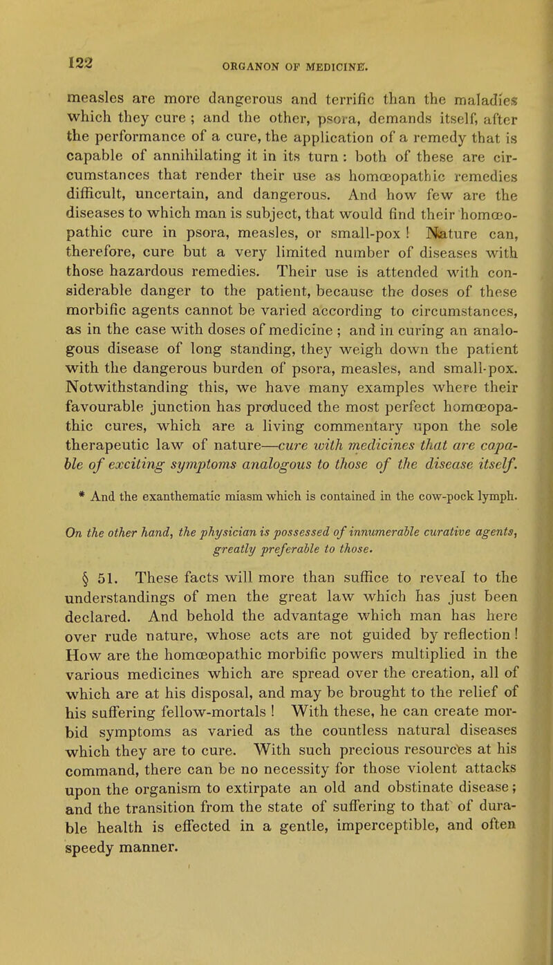 measles are more dangerous and terrific than the maladies which they cure ; and the other, psora, demands itself, after the performance of a cure, the application of a remedy that is capable of annihilating it in its turn : both of these are cir- cumstances that render their use as homa3opathic remedies difficult, uncertain, and dangerous. And how few are the diseases to which man is subject, that would find their homoeo- pathic cure in psora, measles, or small-pox ! Nature can, therefore, cure but a very limited number of diseases with those hazardous remedies. Their use is attended with con- siderable danger to the patient, because the doses of these morbific agents cannot be varied according to circumstances, as in the case with doses of medicine ; and in curing an analo- gous disease of long standing, they weigh down the patient with the dangerous burden of psora, measles, and small-pox. Notwithstanding this, we have many examples where their favourable junction has produced the most perfect homoEopa- thic cures, which are a living commentary upon the sole therapeutic law of nature—cure with medicines that are capa- ble of exciting symptoms analogous to those of the disease itself. * And the exanthematic miasm which is contained in the cow-pock lymph. On the other hand, the physician is possessed of innumerable curative agents, greatly preferable to those. § 51. These facts will more than suffice to reveal to the understandings of men the great law which has just been declared. And behold the advantage which man has here over rude nature, whose acts are not guided by reflection! How are the homoeopathic morbific powers multiplied in the various medicines which are spread over the creation, all of which are at his disposal, and may be brought to the relief of his suffering fellow-mortals ! With these, he can create mor- bid symptoms as varied as the countless natural diseases which they are to cure. With such precious resourc'es at his command, there can be no necessity for those violent attacks upon the organism to extirpate an old and obstinate disease; and the transition from the state of suff'ering to thaf of dura- ble health is eff'ected in a gentle, imperceptible, and often speedy manner.