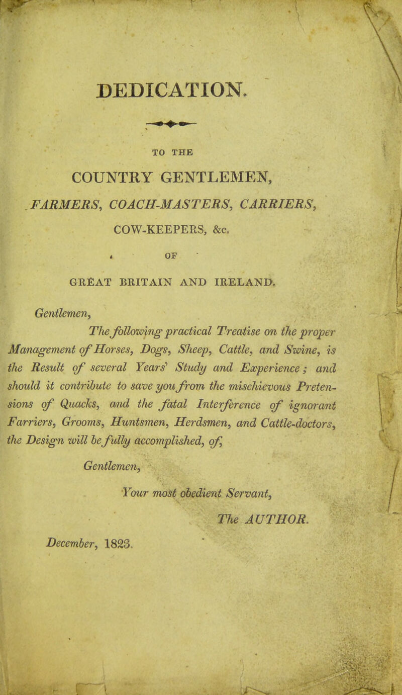 DEDICATION. TO THE COUNTRY GENTLEMEN, FARMERS, COACH-MASTERS, CARRIERS, COW-KEEPERS, &c. J OF GREAT BRITAIN AND IRELAND. Gentlemen^ Tlie Jblhwing practical Treatise on the proper Management of Horses, Dogs, Sheep, Cattle, and Swine, is the Result of several Years'' Study and Experience; and should it contribute to save you frcm the mischievous Preten^ sions of Quacks, and the fatal Interference of ignorant Farriers, Grooms, Huntsmen, Herdsmen, and Cattle-doctors, the Design zvill be fully accomplished, of. Gentlemen, Your most obedient Servant, The AUTHOR. December, 1823.