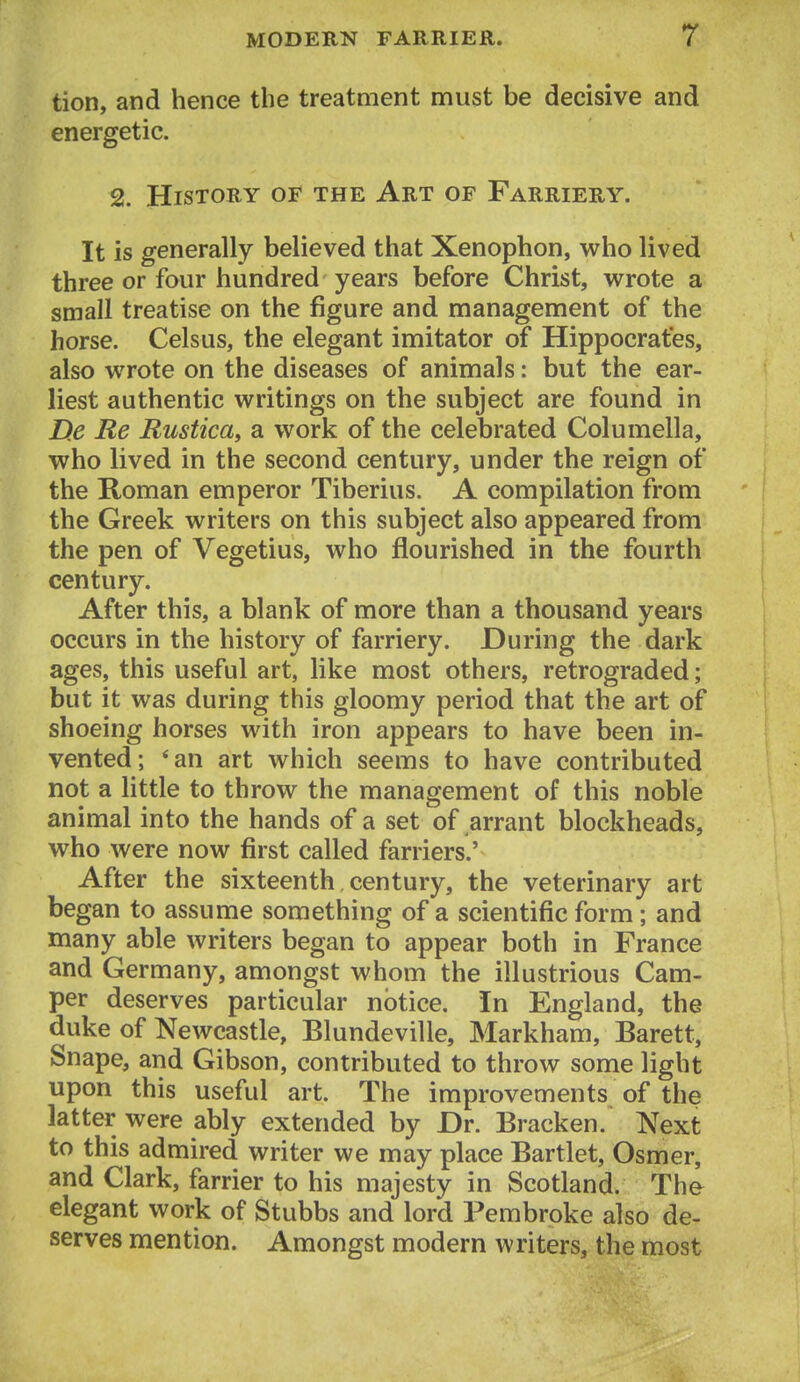 tion, and hence the treatment must be decisive and energetic. 2. History of the Art of Farriery. It is generally believed that Xenophon, who lived three or four hundred years before Christ, wrote a small treatise on the figure and management of the horse. Celsus, the elegant imitator of Hippocrates, also wrote on the diseases of animals: but the ear- liest authentic writings on the subject are found in De Re Rustica, a work of the celebrated Columella, who lived in the second century, under the reign of the Roman emperor Tiberius. A compilation from the Greek writers on this subject also appeared from the pen of Vegetius, who flourished in the fourth century. After this, a blank of more than a thousand years occurs in the history of farriery. During the dark ages, this useful art, like most others, retrograded; but it was during this gloomy period that the art of shoeing horses with iron appears to have been in- vented; *an art which seems to have contributed not a little to throw the management of this noble animal into the hands of a set of arrant blockheads, who were now first called farriers.' After the sixteenth century, the veterinary art began to assume something of a scientific form; and many able writers began to appear both in France and Germany, amongst whom the illustrious Cam- per deserves particular notice. In England, the duke of Newcastle, Blundeville, Markham, Barett, Snape, and Gibson, contributed to throw some light upon this useful art. The improvements of the latter were ably extended by Dr. Bracken.* Next to this admired writer we may place Bartlet, Osmer, and Clark, farrier to his majesty in Scotland. The^ elegant work of Stubbs and lord Pembroke also de- serves mention. Amongst modern writers, the most