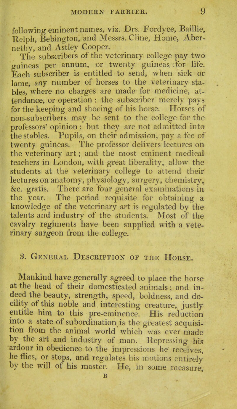 following eminent nannes, viz. JDrs. Fordyce, Baillie, Kclph, Bebington, and Messrs. Ciine, Home, Aber- nethy, and Astley Cooper. The subscribers of the veterinary college pay two guineas per annum, or twenty guineas, for life. Each subscriber is entitled to send, when sick or lame, any number of horses to the veterinary sta- bles, where no charges are made for medicine, at- tendance, or operation : the subscriber merely pays for the keeping and shoeing of his horse. Horses of non-subscribers may be sent to the college for the professors' opinion ; but they are not admitted into the stables. Pupils, on their admission, pay a fee of twenty guineas. The professor delivers lectures on the veterinary art; and the most eminent medical teachers in London, with great liberality, allow the students at the veterinary college to attend their lectures on anatomy, physiology, surgery, chemistry, &c. gratis. There are four general examinations in the year. The period requisite for obtaining a knowledge of the veterinary art is regulated by the talents and industry of the students. Most of the cavalry regiments have been supplied with a vete- rinary surgeon from the college. 3. General Description of the Horse. Mankind have generally agreed to place the horse at the head of their domesticated animals; and in- deed the beauty, strength, speed, boldness, and do- cility of this noble and interesting creature, justly entitle him to this pre-eminence. His reduction into a state of subordination is the greatest acquisi- tion from the animal world which was ever made by the art and industry of man. Repressing his ardour in obedience to the impressions he receives, he flies, or stops, and regulates his motions entirely by the will of his master. He, in some measure, B