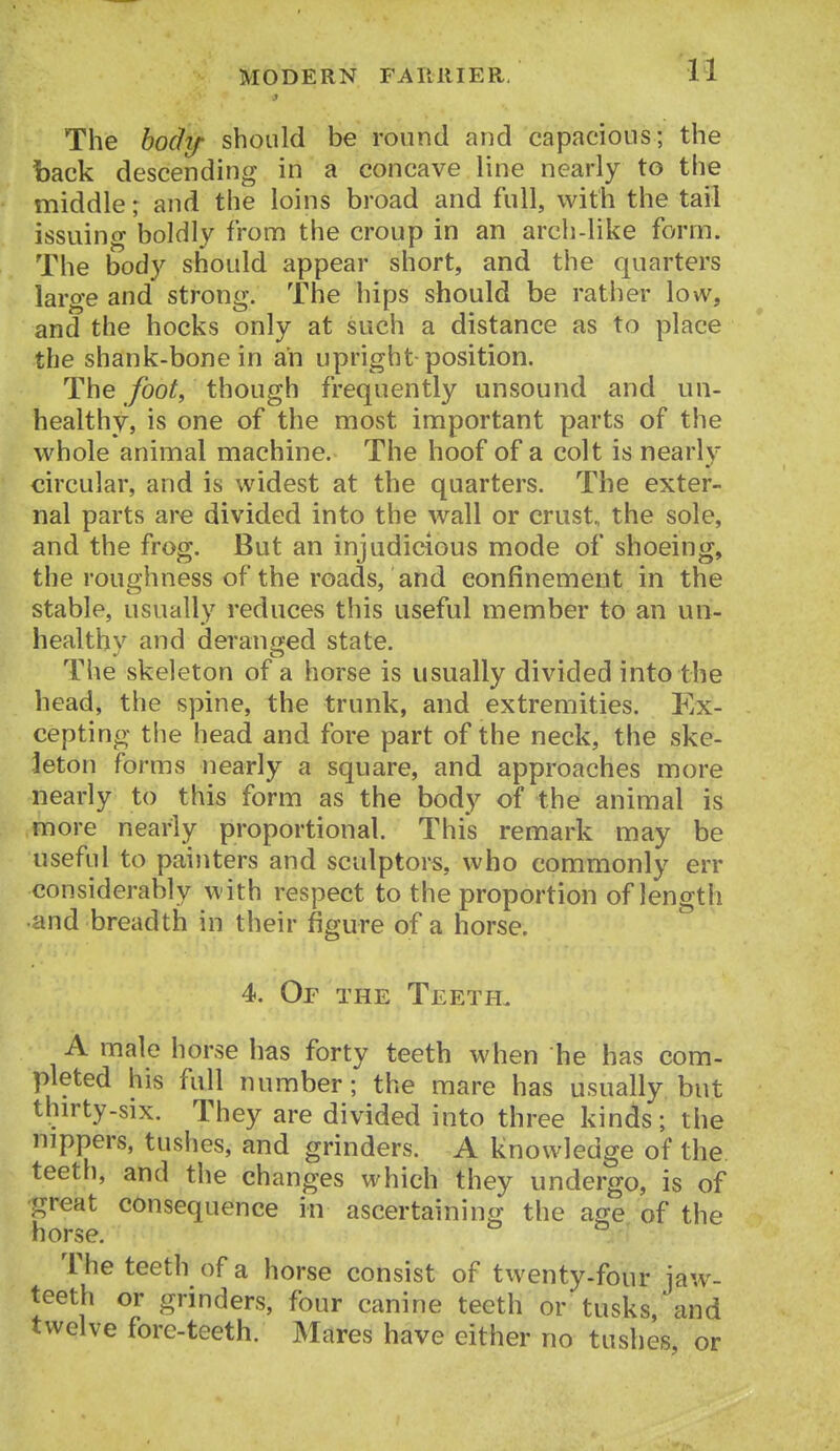 The body should be round and capacious; the back descending in a concave line nearly to the middle; and the loins broad and full, with the tail issuing boldly from the croup in an arch-like form. The body should appear short, and the quarters large and strong. The hips should be rather low, and the hocks only at such a distance as to place the shank-bone in an upright position. The foot, though frequently unsound and un- healthy, is one of the most important parts of the whole animal machine. The hoof of a colt is nearly circular, and is widest at the quarters. The exter- nal parts are divided into the wall or crust, the sole, and the frog. But an injudicious mode of shoeing, the roughness of the roads, and confinement in the stable, usually reduces this useful member to an un- healthy and deranged state. The skeleton of a horse is usually divided into the head, the spine, the trunk, and extremities. Ex- cepting the head and fore part of the neck, the ske- leton forms nearly a square, and approaches more nearly to this form as the body of the animal is more nearly proportional. This remark may be useful to painters and sculptors, who commonly err considerably with respect to the proportion of length •and breadth in their figure of a horse. 4. Of the Teeth. A male horse has forty teeth when he has com- pleted his full number; the mare has usually but thirty-six. They are divided into three kinds; the nippers, tushes, and grinders. A knowledge of the teeth, and the changes which they undergo, is of great consequence in ascertaining the age of the horse. The teeth of a horse consist of twenty-four jaw- teeth or grinders, four canine teeth or tusks, and twelve fore-teeth. Mares have either no tushes or