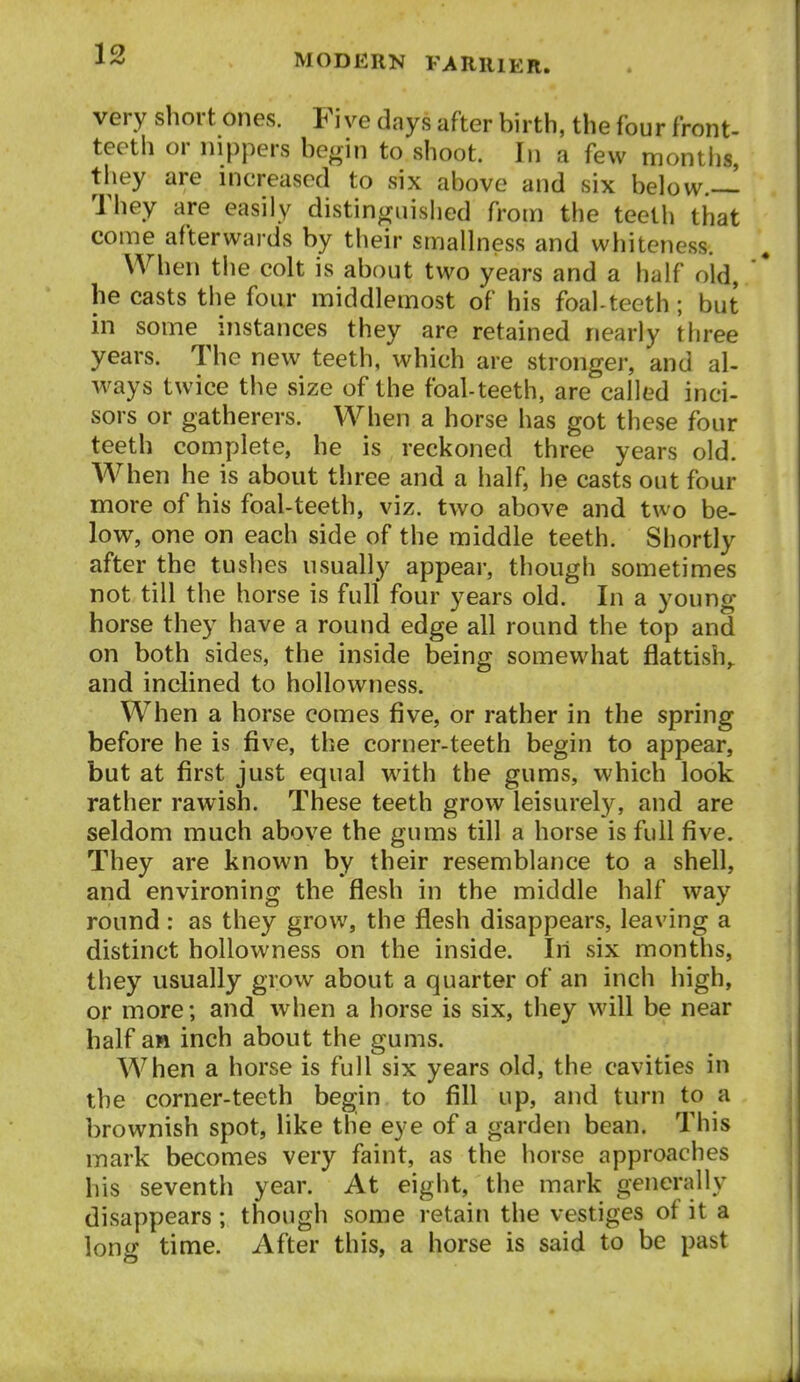 very short ones. Five days after birth, the four front- teeth or nippers begin to shoot. In a few montlis, they are increased to six above and six below.— They are easily distinguished from the teeth that come afterwards by their smallness and whiteness. When the colt is about two years and a half old, ' he casts the four middlemost of his foal-teeth; but in some instances they are retained nearly three years. The new teeth, which are stronger, and al- ways twice the size of the foal-teeth, are called inci- sors or gatherers. When a horse has got these four teeth complete, he is reckoned three years old. When he is about tiiree and a half, he casts out four more of his foal-teeth, viz. two above and two be- low, one on each side of the middle teeth. Shortly after the tushes usually appear, though sometimes not till the horse is full four years old. In a young horse they have a round edge all round the top and on both sides, the inside being somewhat flattish,, and inclined to hollowness. When a horse comes five, or rather in the spring before he is five, the corner-teeth begin to appear, but at first just equal wdth the gums, which look rather rawish. These teeth grow leisurely, and are seldom much above the gums till a horse is full five. They are known by their resemblance to a shell, and environing the flesh in the middle half way round: as they grow, the flesh disappears, leaving a distinct hollowness on the inside. In six months, they usually grow about a quarter of an inch high, or more; and when a horse is six, they will be near half aH inch about the gums. When a horse is full six years old, the cavities in the corner-teeth begin to fill up, and turn to a brownish spot, like the eye of a garden bean. This mark becomes very faint, as the horse approaches his seventh year. At eight, the mark generally disappears; though some retain the vestiges of it a long time. After this, a horse is said to be past