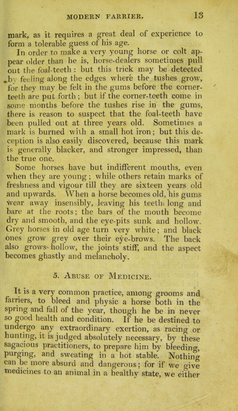 IS mark, as it requires a great deal of experience to form a tolerable guess of his age. In order to make a very young horse or colt ap- pear older than he is, horse-dealers sometimes pull out the foal-teeth : but this trick may be detected ^b. feeling along the edges where the tushes grow, for they may be felt in the gums before the corner- teeth are put forth ; but if the corner-teeth come in some months before the tushes rise in the gums, there is reason to suspect that the foal-teeth have been pulled out at three years old. Sometimes a mark is burned with a small hot iron; but this de- ception is also easily discovered, because this mark is generally blacker, and stronger impressed, than the true one. Some horses have but indifferent mouths, even when they are young; while others retain marks of freshness and vigour till they are sixteen years old and upwards. When a horse becomes old, his gums wear away insensibly, leaving his teethe long and bare at the roots; the bars of the mouth become dry and smooth, and the eye-pits sunk and hollow. Grey horses in old age turn very white; and black ones grow grey over their eye-brows. The back also grows- hollow, the joints stiff, and the aspect becomes ghastly and melancholy. 5. Abuse of Medicine. It is a very common practice, among grooms and farriers, to bleed and physic a horse both in the spring and fall of the year, though he be in never so good health and condition. If he be destined to undergo any extraordinary exertion, as racing or hunting, it is judged absolutely necessary, by these sagacious practitioners, to prepare him by bleeding, purging, and sweating in a hot stable. Nothing can be more absurd and dangerous; for if we give medicines to an animal in a healthy state, we either