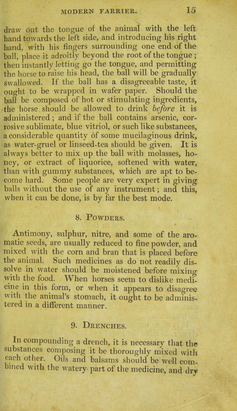 draw out the tongue of the animal with the left hand towards the left side, and introducing his right hand, with his fingers surrounding one end of the ball, place it adroitly beyond the root of the tongue ; then instantly letting go the tongue, and permitting the horse to raise his head, the ball will be gradually swallowed. If the ball has a disagreeable taste, it ought to be wrapped in wafer paper. Should the ball be composed of hot or stimulating ingredients, the hbrse should be allowed to drink before it is administered ; and if the ball contains arsenic, cor- rosive sublimate, blue vitriol, or such like substances, a considerable quantity of some mucilaginous drink, as water-gruel or linseed-tea should be given. It is always better to mix up the ball with molasses, ho- ney, or extract of liquorice, softened with water, than with gummy substances, which are apt to be- come hard. Some people are very expert in giving balls without the use of any instrument; and this, when it can be done, is by far the best mode. 8. Powders. Antimony, sulphur, nitre, and some of the aro- matic seeds, are usually reduced to fine powder, and mixed with the corn and bran that is placed before the animal. Such medicines as do not readily dis- solve in water should be moistened before mixing with the food. When horses seem to dislike medi- cine in this form, or when it appears to disagree with the animal's stomach, it ought to be adminis- tered in a different manner. 9. Drenches. In compounding a drench, it is necessary that the substances composing it be thoroughly mixed with each other. Oils and balsams should be well com- bined with the watery part of the medicine, and dry