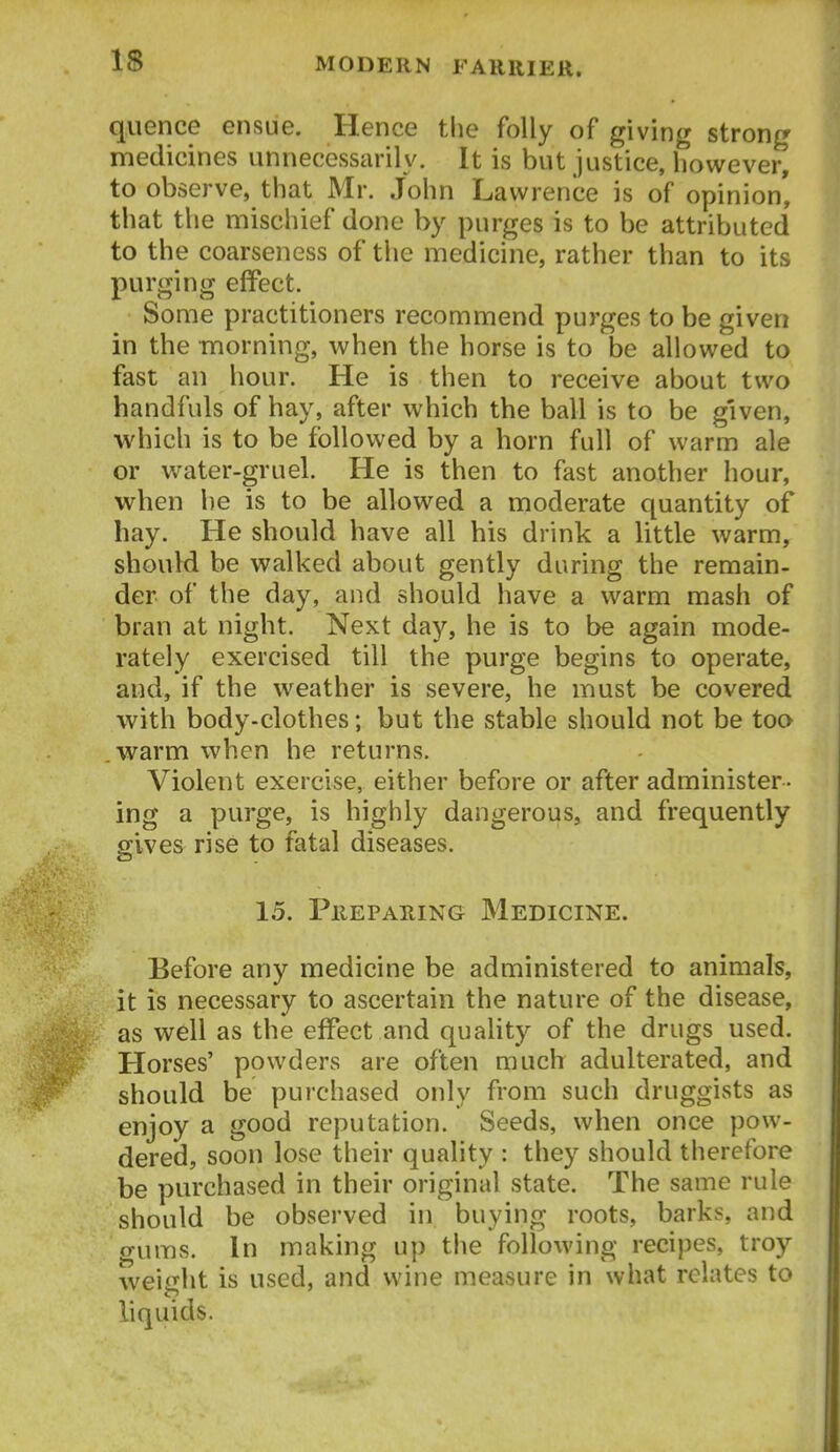 quence ensue. Hence the folly of giving strong medicines unnecessarily. It is but justice, however, to observe, that Mr. John Lawrence is of opinion, that the mischief done by purges is to be attributed to the coarseness of the medicine, rather than to its purging effect. Some practitioners recommend purges to be given in the morning, when the horse is to be allowed to fast an hour. He is then to receive about two handfuls of hay, after which the ball is to be given, which is to be followed by a horn full of warm ale or water-gruel. He is then to fast another hour, when he is to be allowed a moderate quantity of hay. He should have all his drink a little warm, should be walked about gently during the remain- der of the day, and should have a warm mash of bran at night. Next day, he is to be again mode- rately exercised till the purge begins to operate, and, if the weather is severe, he must be covered with body-clothes; but the stable should not be too .warm when he returns. Violent exercise, either before or after administer- ing a purge, is highly dangerous, and frequently sives rise to fatal diseases. 15. Preparing Medicine. Before any medicine be administered to animals, it is necessary to ascertain the nature of the disease, as well as the effect and quahty of the drugs used. Horses' powders are often much adulterated, and should be purchased only from such druggists as enjoy a good reputation. Seeds, when once pow- dered, soon lose their quality : they should therefore be purchased in their original state. The same rule should be observed in buying roots, barks, and gums. In making up the following recipes, troy weight is used, and wine measure in what relates to liquids.