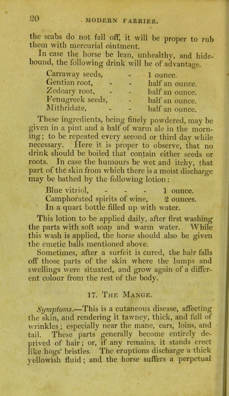 so the scabs do not fall ofF, it will be proper to rub them with mercurial ointment. In case the horse be lean, unhealthy, and hide- bound, the following drink will be of advantage. Carraway seeds, - 1 ounce. Gentian root, - - half an ounce. Zedoary root, - - half an ounce. Fenugreek seeds, - half an ounce. Mithridate, - - half an ounce. These ingredients, being finely powdered, may be given in a pint and a half of warm ale in the morn- ing ; to be repeated every second or third day while necessary. Here it is proper to observe, that no drink should be boiled that contain either seeds or roots. In case the humours be wet and itchy, that part of the skin from which there is a moist discharge may be bathed by the following lotion : Blue vitriol, . . . i ounce. Camphorated spirits of wine, 2 ounces. In a quart bottle filled up with water. This lotion to be applied daily, after first washing the parts with soft soap and warm water. While this wash is applied, the horse should also be given the emetic balls mentioned above. Sometimes, after a surfeit is cured, the hair falls off those parts of the skin where the lumps and swellings were situated, and grow again of a differ- ent colour from the rest of the body. 17. The Mange. Symptoms.—This is a cutaneous disease, affecting the skin, and rendering it tawney, thick, and full of wrinkles; especially near the mane, ears, loins, and tail. These parts generally become entirely de- prived of hair; or, if any remains, it stands erect like hogs' bristles. The eruptions discharge a thick yellowish fluid; and the horse suffers a perpetual