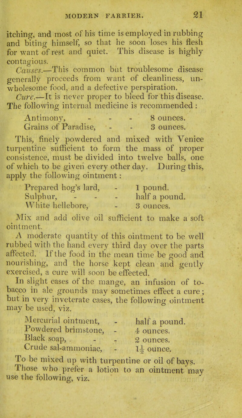 itching, and most of his time is employed in rubbing and biting himself, so that he soon loses his flesh for want of rest and quiet. This disease is highly- contagious. Causes.—This common but troublesome disease generally proceeds from want of cleanliness, un- wholesome food, and a defective perspiration. C2ire.—It is never proper to bleed for this disease. The following internal medicine is recommended : Antimony, _ - . 8 ounces. Grains of Paradise, - - 3 ounces. This, finely powdered and mixed with Venice turpentine sufficient to form the mass of proper consistence, must be divided into twelve balls, one of which to be given every other day. During this, apply the following ointment: Prepared hog's lard, - 1 pound. Sulphur, - - - half a pound. White hellebore, - 3 ounces. Mix and add olive oil sufficient to make a soft ointment. A moderate quantity of this ointment to be well rubbed with the hand every third day over the parts affected. If the food in the mean time be good and nourishing, and the horse kept clean and gently exercised, a cure will soon be effected. In slight cases of the mange, an infusion of to- bacco in ale grounds may sometimes effect a cure; but in very inveterate cases, the following ointment may be used, viz. Mercurial ointment, - half a pound. Powdered brimstone, - 4 ounces. Black soap, . - - 2 ounces. Crude sal-ammoniac, - 1^ ounce. To be mixed up with turpentine or oil of bays. Those who prefer a lotion to an ointment may use the following, viz.