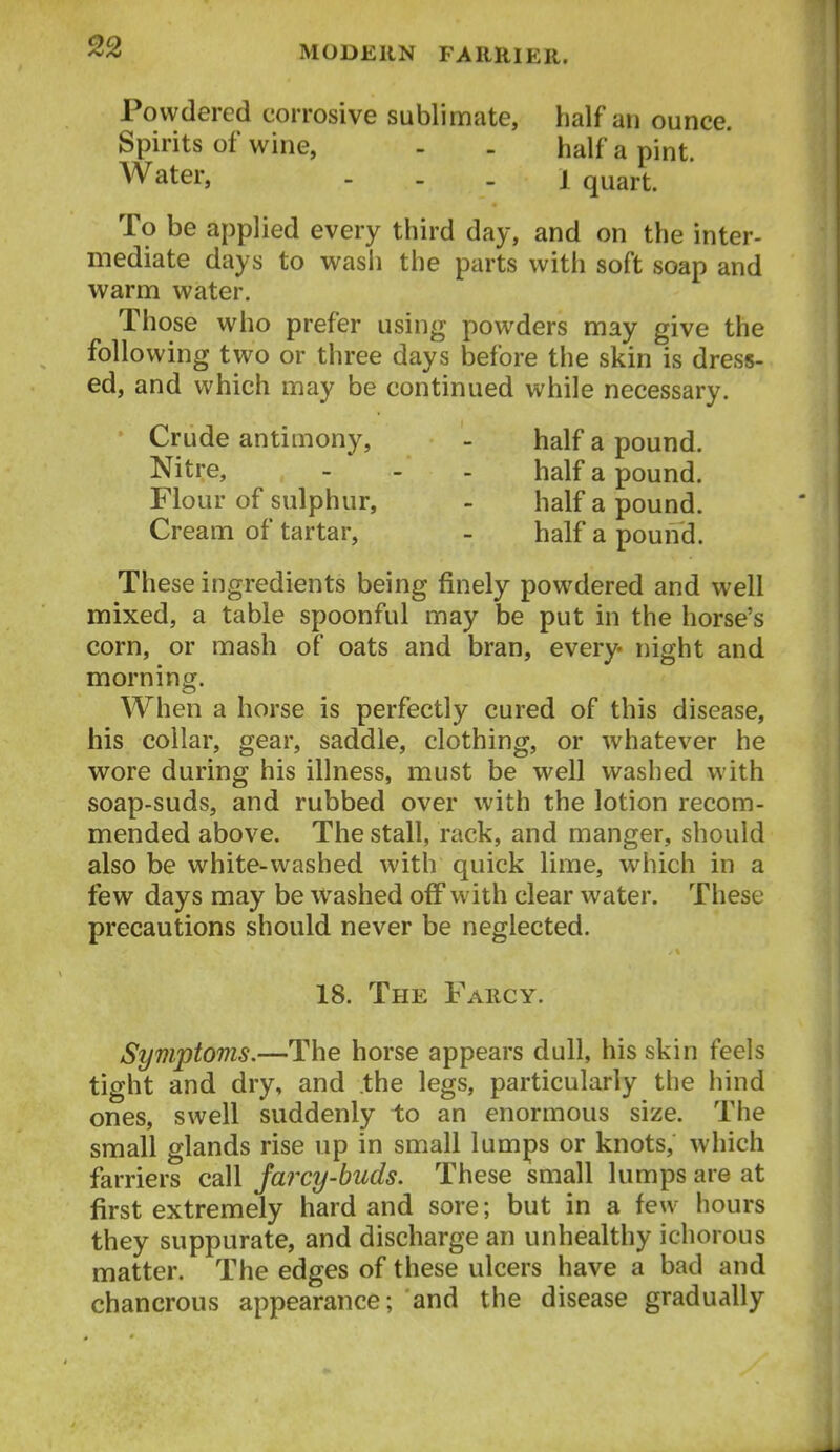 Powdered corrosive sublimate, half an ounce. Spirits of wine, - . half a pint. Water, . . . i quart. To be applied every third day, and on the inter- mediate days to wasli the parts with soft soap and warm water. Those who prefer using powders may give the following two or three days before the skin is dress- ed, and which may be continued while necessary. ' Crude antimony, - half a pound. Nitre, - - - half a pound. Flour of sulphur, - half a pound. Cream of tartar, - half a pound. These ingredients being finely powdered and well mixed, a table spoonful may be put in the horse's corn, or mash of oats and bran, every night and morning. When a horse is perfectly cured of this disease, his collar, gear, saddle, clothing, or whatever he wore during his illness, must be well washed with soap-suds, and rubbed over with the lotion recom- mended above. The stall, rack, and manger, should also be white-washed with quick lime, which in a few days may be Washed off with clear water. These precautions should never be neglected. 18. The Farcy. Symptoms.—The horse appears dull, his skin feels tight and dry, and the legs, particularly the hind ones, swell suddenly to an enormous size. The small glands rise up in small lumps or knots, which farriers call Jarcy-buds. These small lumps are at first extremely hard and sore; but in a few hours they suppurate, and discharge an unhealthy ichorous matter. The edges of these ulcers have a bad and chancrous appearance; and the disease gradually