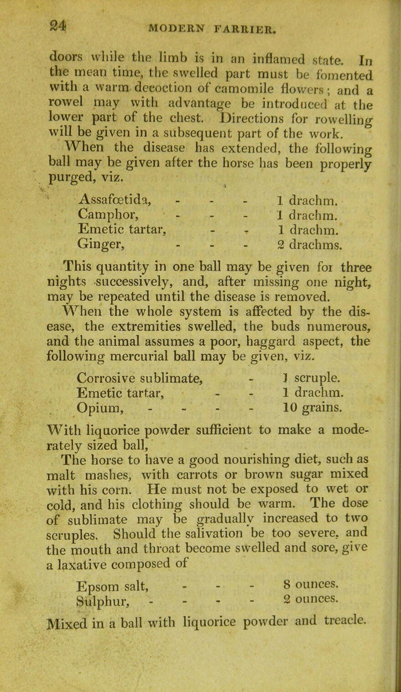 doors while the limb is in an inflamed state. In the mean time, the swelled part must be fomented with a warm decoction of camomile flowers; and a rowel may with advantage be introduced at the lower part of the chest. Directions for rowelling will be given in a subsequent part of the work. When the disease has extended, the following ball may be given after the horse has been properly purged, viz. Assafcetida, - - . i drachm. Camphor, - . . i drachm. Emetic tartar, _ ^ 1 drachm. Ginger, ... 2 drachms. This quantity in one ball may be given for three nights successively, and, after missing one night, may be repeated until the disease is removed. When the whole system is affected by the dis- ease, the extremities swelled, the buds numerous, and the animal assumes a poor, haggard aspect, the following mercurial ball may be given, viz. Corrosive sublimate, - 1 scruple. Emetic tartar, - - 1 drachm. Opium, - - - - 10 grains. With liquorice powder sufficient to make a mode- rately sized ball. The horse to have a good nourishing diet, such as malt mashes, with carrots or brown sugar mixed with his corn. He must not be exposed to wet or cold, and his clothing should be warm. The dose of sublimate may be gradually increased to two scruples. Should the salivation be too severe, and the mouth and throat become swelled and sore, give a laxative composed of Epsom salt, ... 8 ounces. Sulphur, . - - - 2 ounces. Mixed in a ball with liquorice powder and treacle.