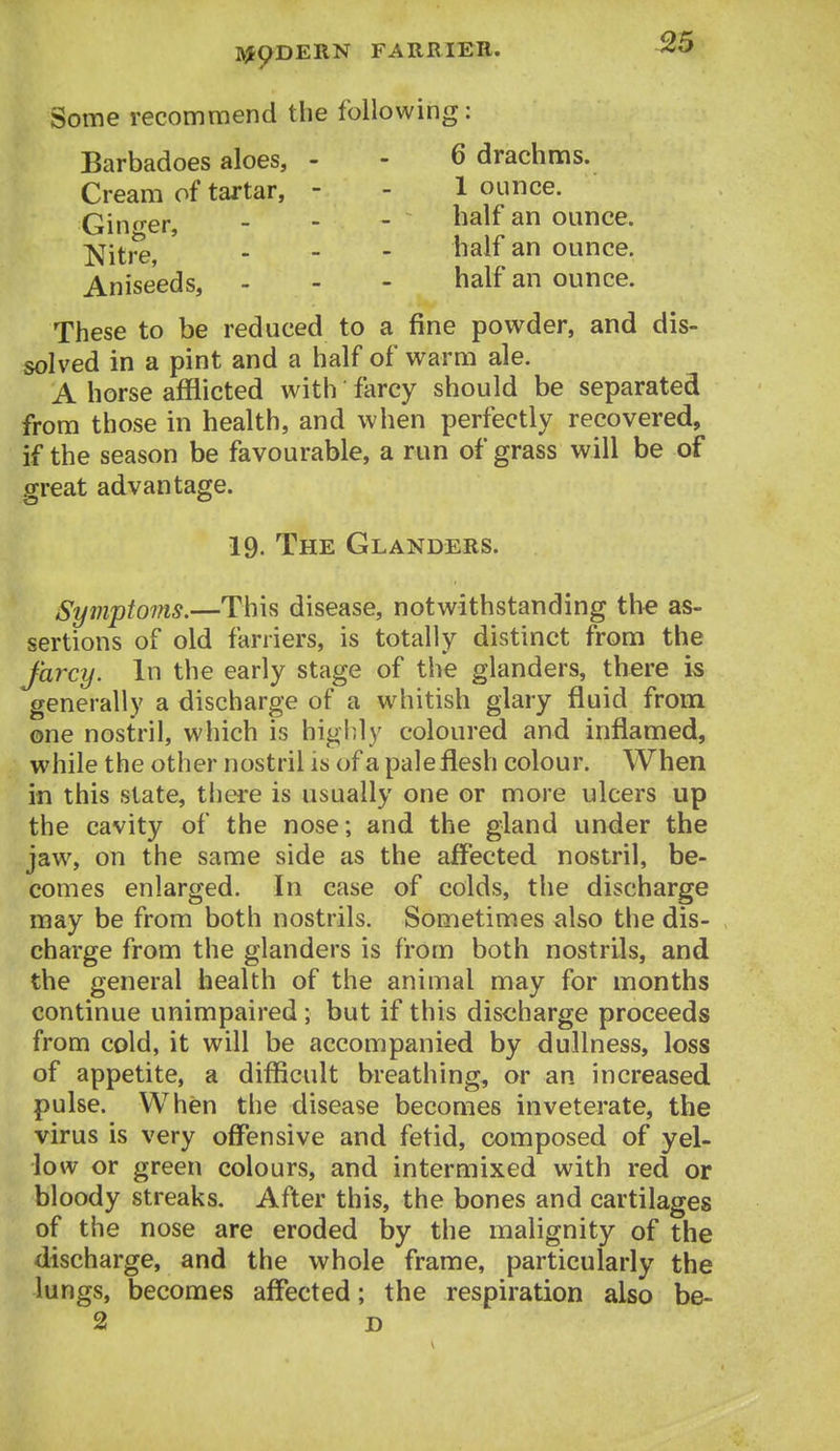 ^5 Some recommend the following: Barbadoes aloes, - - 6 drachms. Cream of tartar, - - 1 ounce. Ginger - - - ^^^^^ ounce. ^[{^re . . - half an ounce. Aniseeds, - - - half an ounce. These to be reduced to a fine powder, and dis- solved in a pint and a half of warm ale. A horse afflicted with farcy should be separated from those in health, and when perfectly recovered, if the season be favourable, a run of grass will be of great advantage. 19. The Glanders. Symptoms.—This disease, notwithstanding the as- sertions of old farriers, is totally distinct from the farcy. In the early stage of tlie glanders, there is generally a discharge of a w^iitish glary fluid from one nostril, which is highly coloured and inflamed, while the other nostril is of a pale flesh colour. When in this state, there is usually one or more ulcers up the cavity of the nose; and the gland under the jaw, on the same side as the affected nostril, be- comes enlarged. In case of colds, the discharge may be from both nostrils. Sometimes also the dis- charge from the glanders is from both nostrils, and the general health of the animal may for months continue unimpaired; but if this discharge proceeds from cold, it will be accompanied by dullness, loss of appetite, a difficult breathing, or an increased pulse. When the disease becomes inveterate, the virus is very offensive and fetid, composed of yel- low or green colours, and intermixed with red or bloody streaks. After this, the bones and cartilages of the nose are eroded by the malignity of the discharge, and the whole frame, particularly the lungs, becomes affected; the respiration also be- 2 D