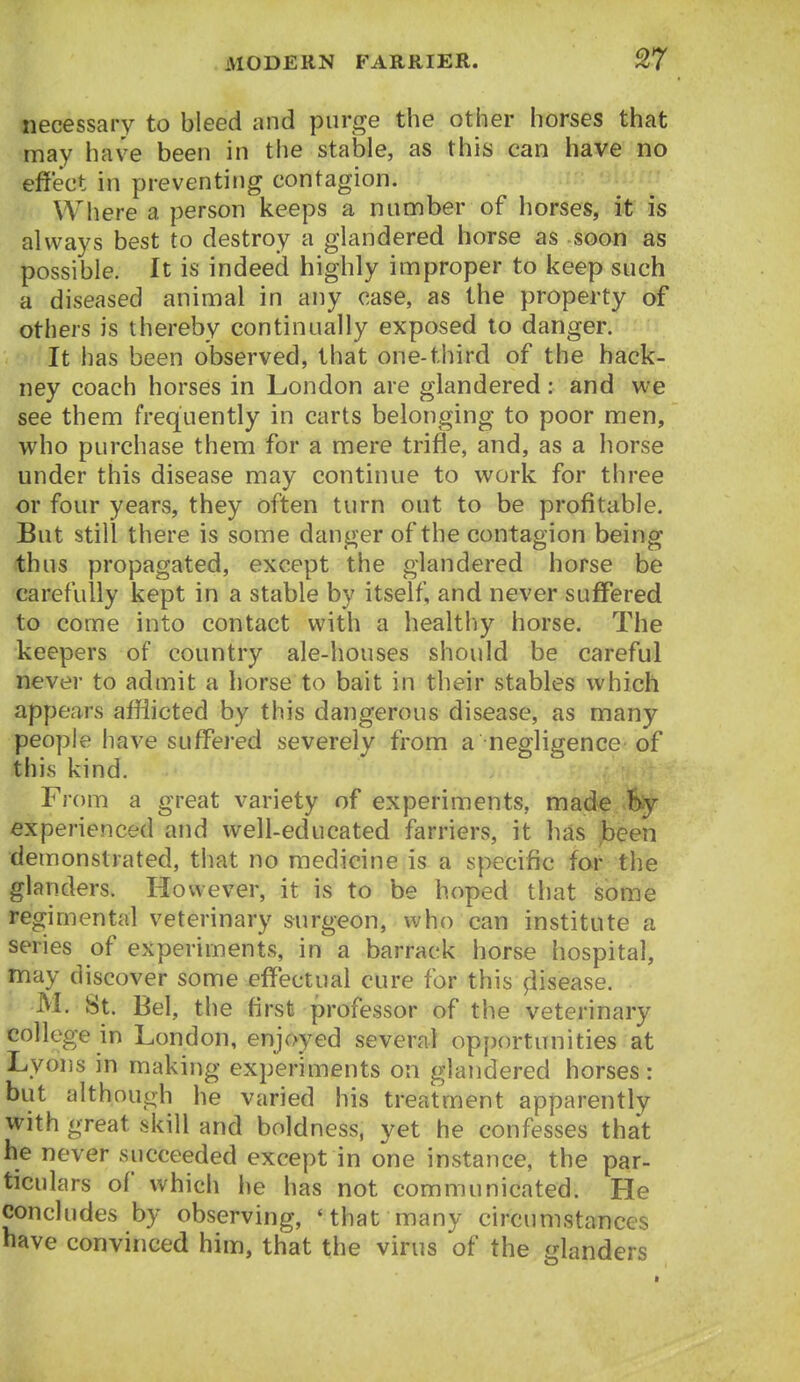 necessary to bleed and purge the other horses that may have been in the stable, as this can have no effect in preventing contagion. Where a person keeps a number of horses, it is always best to destroy a glandered horse as soon as possible. It is indeed highly improper to keep such a diseased animal in any case, as the property of others is thereby continually exposed lo danger. It has been observed, that one-tiiird of the hack- ney coach horses in London are glandered: and we see them frequently in carts belonging to poor men, who purchase them for a mere trifle, and, as a horse under this disease may continue to work for three or four years, they often turn out to be profitable. But still there is some danger of the contagion being thus propagated, except the glandered horse be carefully kept in a stable by itself, and never suffered to come into contact with a healthy horse. The keepers of country ale-houses should be careful never to admit a horse to bait in their stables which appears afflicted by this dangerous disease, as many people have suffered severely from a negligence of this kind. From a great variety of experiments, made fey experienced and well-educated farriers, it has ,been demonstrated, that no medicine is a specific for the glanders. However, it is to be hoped that some regimental veterinary s^urgeon, who can institute a series of experiments, in a barrack horse hospital, may discover some effectual cure for this^isease. M. St. Bel, the first professor of the veterinary college in London, enjoyed several opportunities at Lyons in making experiments on glandered horses : but although he varied his treatment apparently with great skill and boldness, yet he confesses that he never succeeded except in one instance, the par- ticulars of which he has not communicated. He concludes by observing, 'that many circumstances nave convinced him, that the virus of the glanders