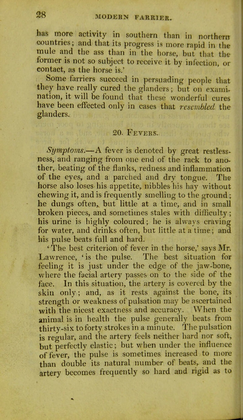 has more activity in southern than in northern countries; and that its progress is more rapid in the mule and the ass than in the horse, but tliat the former is not so subject to receive it by infection, or contact, as the horse is.' Some farriers succeed in persuading people that they have really cured the glanders; but on exami- nation, it will be found that these wonderful cures have been effected only in cases that re6cniblcd the glanders. 20. Fevers. Symptovis.—A fever is denoted by great restless- ness, and ranging from one end of the rack to ano- ther, beating of the flanks, redness and inflammation of the eyes, and a parched and dry tongue. The horse also loses his appetite, nibbles his hay without chewing it, and is frequently smelling to the ground; he dungs often^ but little at a time, and in small broken pieces, and sometimes stales with difficulty; his urine is highly coloured; he is always craving for water, and drinks often, but little at a time; and his pulse beats full and hard. * The best criterion of fever in the horse,' says Mr. Lawrence, 'is the pulse. The best situation for feeling it is just under the edge of the jaw-bone, where the facial artery passes on to the side of the face. In this situation, the artery is covered by the skin only; and, as it rests against the bone, its strength or weakness of pulsation may be ascertained with the nicest exactness and accuracy. When the animal is in health the pulse generally beats from thirty-six to forty strokes in a minute. The pulsation is regular, and the artery feels neither hard nor soft, but perfectly elastic; but when under the influence of fever, the pulse is sometimes increased to more than double its natural number of beats,, and the artery becomes frequently so hard and rigid as to