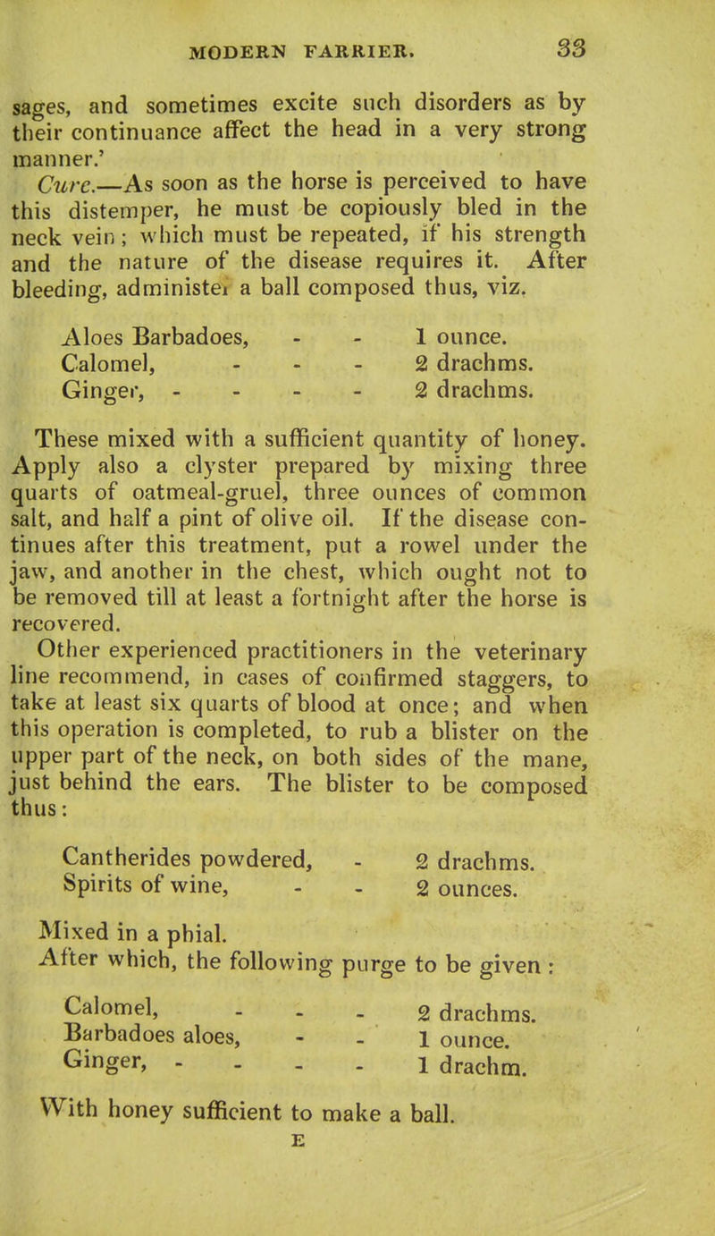 sages, and sometimes excite such disorders as by tlieir continuance affect the head in a very strong manner.' Cure. As soon as the horse is perceived to have this distemper, he must be copiously bled in the neck vein; which must be repeated, if his strength and the nature of the disease requires it. After bleeding, administei a ball composed thus, viz. Aloes Barbadoes, - - 1 ounce. Calomel, - - - 2 drachms. Ginger, - - - - 2 drachms. These mixed with a sufficient quantity of honey. Apply also a clyster prepared by mixing three quarts of oatmeal-gruel, three ounces of common salt, and half a pint of olive oil. If the disease con- tinues after this treatment, put a rowel under the jaw, and another in the chest, which ought not to be removed till at least a fortnight after the horse is recovered. Other experienced practitioners in the veterinary line recommend, in cases of confirmed staggers, to take at least six quarts of blood at once; and when this operation is completed, to rub a blister on the upper part of the neck, on both sides of the mane, just behind the ears. The blister to be composed thus: Cantherides powdered, - 2 drachms. Spirits of wine, - - 2 ounces. Mixed in a phial. After which, the following purge to be given : Calomel, ... 2 drachms. Barbadoes aloes, - - l ounce. Ginger, - - - . l drachm. With honey sufficient to make a ball. E