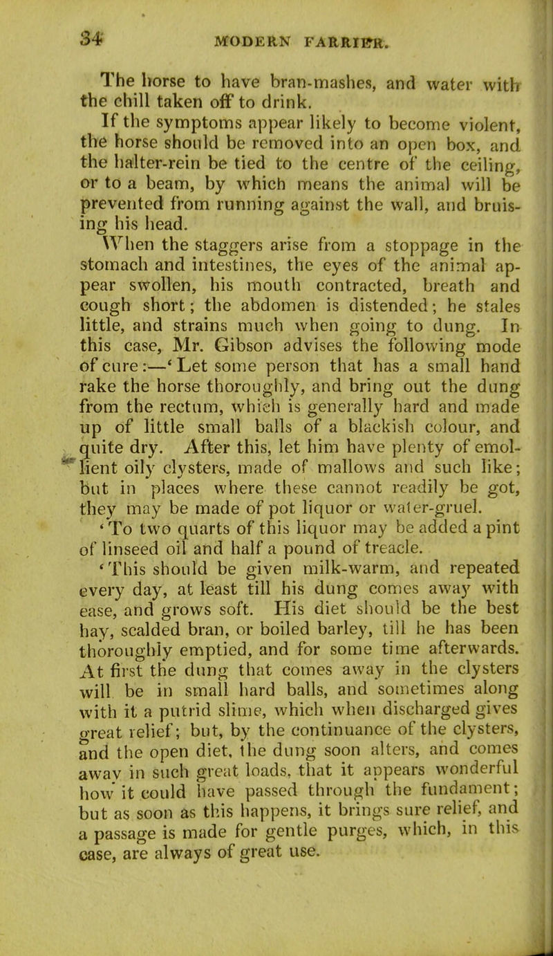 The horse to have bran-mashes, and water with the chill taken off to drink. If the syniptoms appear likely to become violent, the horse should be removed into an open box, and the halter-rein be tied to the centre of the ceiling, or to a beam, by which means the animal will be prevented from running against the wall, and bruis- ing his head. When the staggers arise from a stoppage in the stomach and intestines, the eyes of the animal ap- pear swollen, his mouth contracted, breath and cough short; the abdomen is distended; he stales little, and strains much when going to dung. In this case, Mr. Gibson advises the following mode of cure:—' Let some person that has a small hand rake the horse thoroughly, and bring out the dung from the rectum, which is generally hard and made up of little small balls of a blackish colour, and quite dry. After this, let him have plenty of emol- *'*^lient oily clysters, made of mallows and such like; but in places where these cannot readily be got, they may be made of pot liquor or water-gruel. ' To two quarts of this liquor may be added a pint of linseed oil and half a pound of treacle. 'This should be given milk-warm, and repeated every day, at least till his dung comes away with ease, and grows soft. His diet should be the best hay, scalded bran, or boiled barley, till he has been thoroughly emptied, and for some time afterwards. At first the dung that comes away in the clysters will be in small hard balls, and sometimes along with it a putrid slime, which when discharged gives great relief; but, by the continuance of the clysters, and the open diet, the dung soon alters, and comes away in such great loads, that it appears wonderful how it could have passed through the fundament; but as soon as this happens, it brings sure relief, and a passage is made for gentle purges, which, in this case, are always of great use.