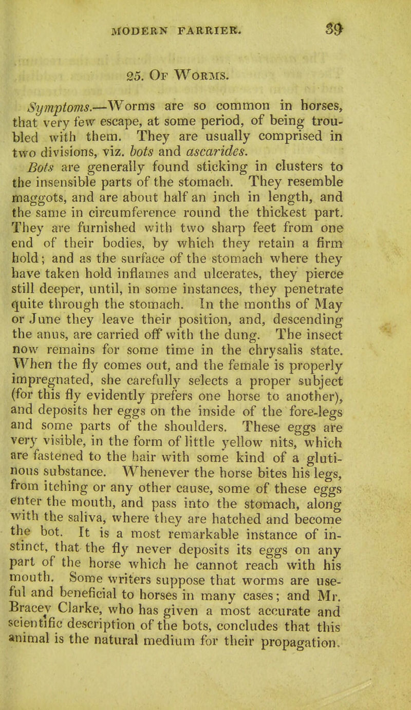 25. Of Worms. Symptoms.—Worms are so common in horses, that very few escape, at some period, of being trou- bled with them. They are usually comprised in two divisions, viz. hots and ascarides. Bats are generally found sticking in clusters to the insensible parts of the stomach. They resemble maggots, and are about half an inch in length, and the same in circumference round the thickest part. They are furnished with two sharp feet from one end of their bodies, by which they retain a firm hold; and as the surface of the stomach where they have taken hold inflames and ulcerates, they pierce still deeper, until, in some instances, they penetrate quite through the stomach. In the months of May or June they leave their position, and, descending the anus, are carried off with the dung. The insect now remains for some time in the chrysalis state. When the fly comes out, and the female is properly impregnated, she carefully selects a proper subject (for this fly evidently prefers one horse to another), and deposits her eggs on the inside of the fore-legs and some parts of the shoulders. These eggs are very visible, in the form of little yellow nits, which are fastened to the hair with some kind of a gluti- nous substance. Whenever the horse bites his legs, from itching or any other cause, some of these eggs enter the mouth, and pass into the stomach, along with the saliva, where tliey are hatched and become the hot. It is a most remarkable instance of in- stmct, that the fly never deposits its eggs on any part of the horse which he cannot reach with his mouth. Some writers suppose that worms are use- ful and beneficial to horses in many cases; and Mr. Bracev Clarke, who has given a most accurate and scientific description of the bots, concludes that this animal is the natural medium for their propagation.