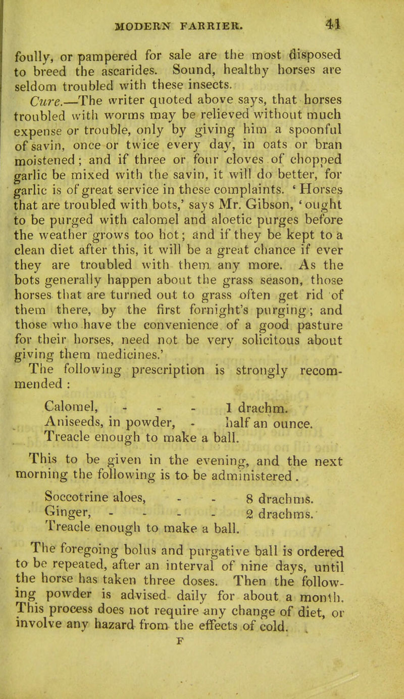 foully, or pampered for sale are the most disposed to breed the ascarides. Sound, healthy horses are seldom troubled with these insects. Cnre. The writer quoted above says, that horses troubled u'ith worms may be relieved without much expense or trouble, only by giving him a spoonful of savin, once or twice every day, in oats or bran moistened; and if three or four cloves of chopped garlic be mixed with the savin, it will do better, for garlic is of great service in these complaints. ' Horses that are troubled with bots,' says Mr. Gibson, 'ought to be purged with calomel and aloetic purges before the weather grows too hot; and if they be kept to a clean diet after this, it will be a great chance if ever they are troubled with them any more. As the bots generally happen about the grass season, those horses that are turned out to grass often get rid of them there, by the first fornight's purging; and those who have the convenience of a good pasture for their horses, need not be very solicitous about giving them medicines.' The following prescription is strongly recom- mended : Calomel, - - - 1 drachm. Aniseeds, in powder, - half an ounce. Treacle enough to make a ball. This to be given in the evening, and the next morning the following is to be administered. Soccotrine aloes, - . 8 drachms. Ginger, - - - . 2 drachms. Treacle enough to make a ball. The foregoing bolus and purgative ball is ordered to be repeated, after an interval of nine days, until the horse has taken three doses. Then the follow- ing powder is advised daily for about a month. This process does not require'any change of diet, or involve any hazard from the effects of cold. F