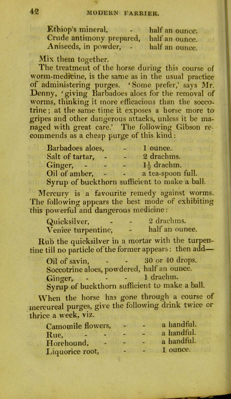 Etbiop's mineral, - half an ounce. Crude antinnony prepared, half an ounce. Aniseeds, in powder, - half an ounce. Mix them together. The treatment of the horse during this course of worm-medicine, is the same as in the usual practice of administering purges. *Some prefer,' says Mr. Denny, 'giving Barbadoes aloes for the removal of worms, thinking it more efficacious than the socco- trine; at the same time it exposes a horse more to gripes and other dangerous attacks, unless it be ma- naged with great care.' The following Gibson re- commends as a cheap purge of this kind: Barbadoes aloes, - 1 ounce. Salt of tartar, - - 2 drachms. Ginger, _ - - 1J drachm. Oil of amber, - . a tea-spoon full. Syrup of buckthorn sufficient to make a ball. Mercury is a favourite remedy against worms. The following appears the best mode of exhibiting this powerful and dangerous medicine: Quicksilver, - - 2 drachms. Venice turpentine, - balf an ounce. Rub the quicksilver in a mortar with the turpen- tine till no particle of the former appears: then add— Oil of savin, - - 30 or 40 drops. Soccotrine aloes, powdered, half an ounce. Ginger, ... 1 drachm. Syrup of buckthorn sufficient to make a ball. When the horse has gone through a course of mercureal purges, give the following drink twice or thrice a week, viz. Camomile flowers, - - a handful. _ - - - a handful. Horehound, - - - a handful. Liquorice root, - - 1 ounce.