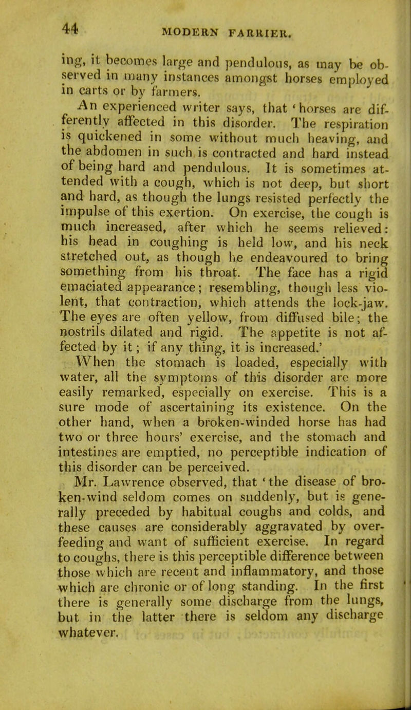 ing, it becomes large and pendulous, as may be ob- served in ujany instances amongst horses employed in carts or by farmers. An experienced writer says, that * horses are dif- ferently affected in this disorder. The respiration is quickened in some without much heaving, and the abdomen in such is contracted and hard instead of being hard and pendulous. It is sometimes at- tended with a cough, which is not deep, but short and hard, as though the lungs resisted perfiectly the impulse of this exertion. On exercise, the cough is much increased, after which he seems relieved: his bead in coughing is held low, and his neck stretched out, as though lie endeavoured to bring something from his throat. The face has a rigid emaciated appearance; resembling, though less vio- lent, that contraction, which attends the lock-jaw. The eyes are often yellow, from diffused bile; the nostrils dilated and rigid. The appetite is not af- fected by it; if any thing, it is increased.' When the stomach is loaded, especially with water, all the symptoms of this disorder are more easily remarked, especially on exercise. This is a sure mode of ascertaining its existence. On the other hand, when a broken-winded horse has had two or three hours' exercise, and the stomach and intestines are emptied, no perceptible indication of this disorder can be perceived. Mr. Lawrence observed, that * the disease of bro- ken-wind seldom comes on suddenly, but is gene- rally preceded by habitual coughs and colds, and these causes are considerably aggravated by over- feeding and want of sufficient exercise. In regard to coughs, there is this perceptible difference between those which are recent and inflammatory, and those which are chronic or of long standing. In the first there is generally some discharge from the lungs, but in the latter there is seldom any discharge whatever.