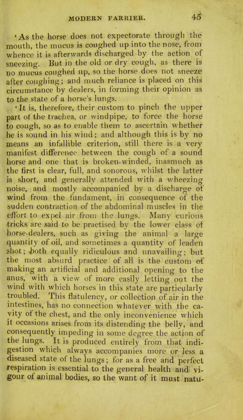 * As the horse does not expectorate through the mouth, the mucus is coughed up into the nose, from whence it is afterwards discharged by the action of sneezing. But in the old or dry cough, as there is no mucus coughed up, so the horse does not sneeze after coughing; and much reliance is placed on this circumstance by dealers, in forming their opinion as to the state of a horse's lungs. *It is, therefore, their custom to pinch the upper part of the trachea, or windpipe, to force the horse to cough, so as to enable them to ascertain whether he is sound in his wind; and although this is by no means an infallible criterion, still there is a very manifest difference between the cough of a sound horse and one that is broken-winded, inasmuch as the first is clear, full, and sonorous, whilst the latter is short, and generally attended with a wheezing noise, and mostly accompanied by a discharge of wind from the fundament, in consequence of the sudden contraction of the abdominal muscles in the effort to exj>el air from the lungs. Man}^ curious tricks are said to be practised by the lower class of horse-dealers, such as giving the animal a large quantity of oil, and sometimes a quantity of leaden shot; xjjoth equally ridiculous and unavailing; but the most absurd practice of all is the custom of making an artificial and additional opening to the anus, with a view of more easily letting out the wind with which horses in this state are particularly troubled. This flatulency, or collection of air in the intestines, has no connection whatever with the ca- vity of the chest, and the only inconvenience which it occasions arises from its distending the belly, and consequently impeding in some degree the action of the lungs. It is produced entirely from that indi- gestion which always accompanies more or less a diseased state of the lungs; for as a free and perfect respiration is essential to the general health and vi- gour of animal bodies, so the want of it must natu-