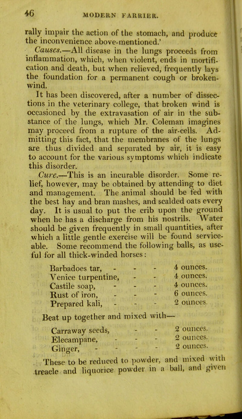 rally impair the action of the stomach, and produce the inconvenience above-mentioned.' Causes.—All disease in the lungs proceeds from inflammation, which, when violent, ends in mortifi- cation and death, but when relieved, frequently lays the foundation for a permanent cough or broken- wind. It has been discovered, after a number of dissec- tions in the veterinary college, that broken wind is occasioned by the extravasation of air in the sub- stance of the lungs, which Mr. Coleman imagines may proceed from a rupture of the air-cells. Ad- mitting this fact, that the membranes of the lungs are thus divided and separated by air, it is easy to account for the various symptoms which indicate this disorder. Cure.—This is an incurable disorder. Some re- lief, however, may be obtained by attending to diet and management. The animal should be fed with the best hay and bran mashes, and scalded oats every day. It is usual to put the crib upon the ground when he has a discharge from his nostrils. Water should be given frequently in small quantities, after which a little gentle exercise will be found service- able. Some recommend the following balls, as use- ful for all thick-winded horses: Barbadoes tar, - - - 4 ounces. Venice turpentine, - - 4 ounces. Castile soap, ... 4 ounces. Rust of iron, . - - 6 ounces. Prepared kali, . - - 2 ounces. Beat up together and mixed with— Carraway seeds, - - 2 ounces. Elecampane, - - - 2 ounces. Ginger, - - - - 2 ounces. These to be reduced to powder, and mixed with treacle and liquorice powder in a ball, and given