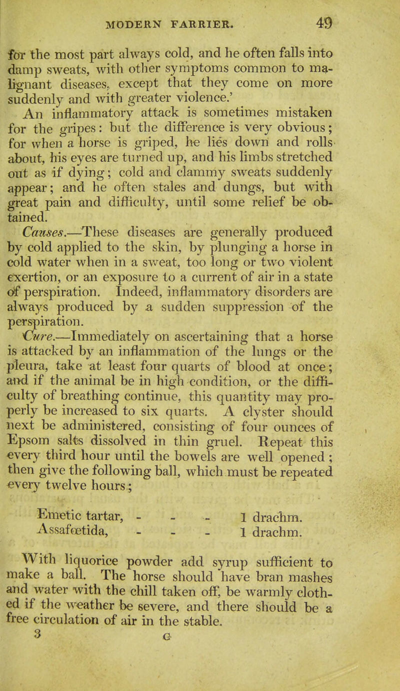 foT the most part always cold, and he often falls into damp sweats, with other symptoms common to ma- lignant diseases, except that they come on more suddenly and with greater violence.' An inflammatory attack is sometimes mistaken for the gripes: but the difference is very obvious; for when a horse is griped, he lies down and rolls about, his eyes are turned up, and his limbs stretched out as if dying; cold and clammy sweats suddenly appear; and he often stales and dungs, but with great pain and difficulty, until some relief be ob- tained. Causes.—^These diseases are generally produced by cold applied to the skin, by plunging a horse in cold water when in a svv^eat, too long or two violent exertion, or an exposure to a current of air in a state df perspiration. Indeed, inflammator}^ disorders are always produced by a sudden suppression of the perspiration. 'Cu7'e.—Immediately on ascertaining that a horse is attacked by an inflammation of the lungs or the pleura, take at least four quarts of blood at once; ai>d if the animal be in high condition, or the diffi- culty of breathing continue, this quantity may pro- perly be increased to six quarts. A clyster shoidd next be administered, consisting of four ounces of Epsom salt-s dissolved in thin gruel. Repeat this every third hour until the bowels are well opened ; then give the following ball, which must be repeated every twelve hours.; Emetic tartar, - - - i draclim. Assafcetida, - - . i drachm. With liquorice powder add syrup sufficient to make a ball. The horse should have bran mashes and water with the chill taken off, be warmly cloth- ed if the weather be severe, and there should be a free circulation of air in the stable.